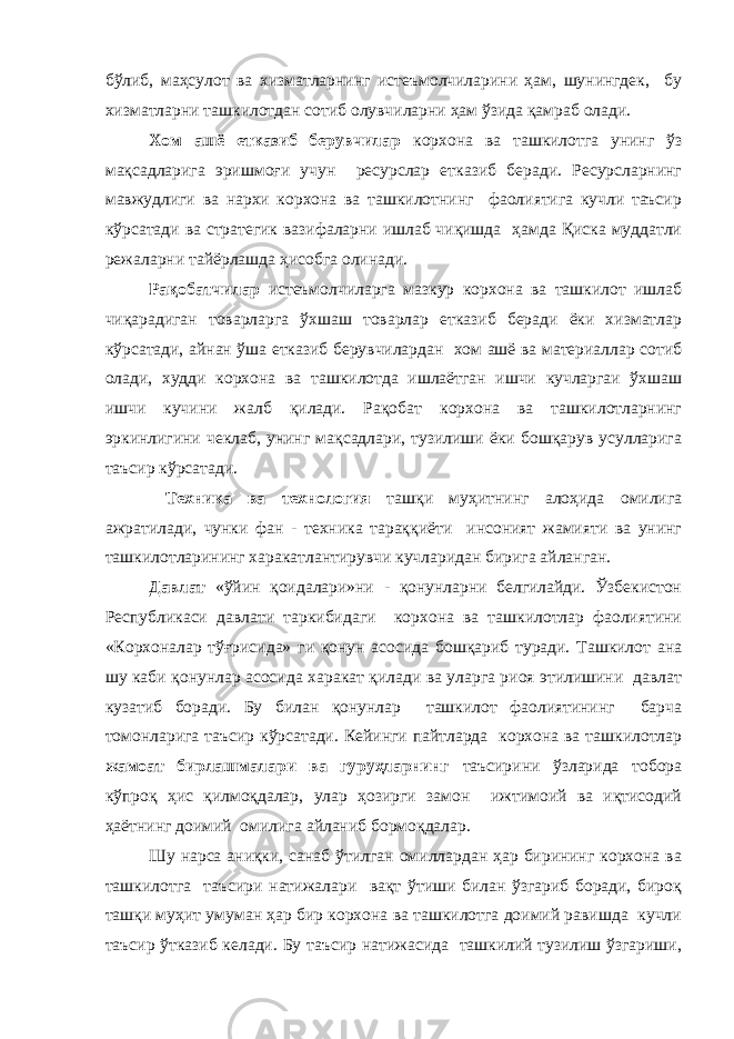 бўлиб, маҳсулот ва хизматларнинг истеъмолчиларини ҳам, шунингдек, бу хизматларни ташкилотдан сотиб олувчиларни ҳам ўзида қамраб олади. Хом ашё етказиб берувчилар корхона ва ташкилотга унинг ўз мақсадларига эришмоғи учун ресурслар етказиб беради. Ресурсларнинг мавжудлиги ва нархи корхона ва ташкилотнинг фаолиятига кучли таъсир кўрсатади ва стратегик вазифаларни ишлаб чиқишда ҳамда Қиска муддатли режаларни тайёрлашда ҳисобга олинади. Рақобатчилар истеъмолчиларга мазкур корхона ва ташкилот ишлаб чиқарадиган товарларга ўхшаш товарлар етказиб беради ёки хизматлар кўрсатади, айнан ўша етказиб берувчилардан хом ашё ва материаллар сотиб олади, худди корхона ва ташкилотда ишлаётган ишчи кучларгаи ўхшаш ишчи кучини жалб қилади. Рақобат корхона ва ташкилотларнинг эркинлигини чеклаб, унинг мақсадлари, тузилиши ёки бошқарув усулларига таъсир кўрсатади. Техника ва технология ташқи муҳитнинг алоҳида омилига ажратилади, чунки фан - техника тараққиёти инсоният жамияти ва унинг ташкилотларининг харакатлантирувчи кучларидан бирига айланган. Давлат «ўйин қоидалари»ни - қонунларни белгилайди. Ўзбекистон Республикаси давлати таркибидаги корхона ва ташкилотлар фаолиятини «Корхоналар тўғрисида» ги қонун асосида бошқариб туради. Ташкилот ана шу каби қонунлар асосида харакат қилади ва уларга риоя этилишини давлат кузатиб боради. Бу билан қонунлар ташкилот фаолиятининг барча томонларига таъсир кўрсатади. Кейинги пайтларда корхона ва ташкилотлар жамоат бирлашмалари ва гуруҳларнинг таъсирини ўзларида тобора кўпроқ ҳис қилмоқдалар, улар ҳозирги замон ижтимоий ва иқтисодий ҳаётнинг доимий омилига айланиб бормоқдалар. Шу нарса аниқки, санаб ўтилган омиллардан ҳар бирининг корхона ва ташкилотга таъсири натижалари вақт ўтиши билан ўзгариб боради, бироқ ташқи муҳит умуман ҳар бир корхона ва ташкилотга доимий равишда кучли таъсир ўтказиб келади. Бу таъсир натижасида ташкилий тузилиш ўзгариши, 