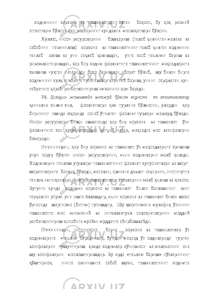 - ходимнинг корхона ва ташкилотдан олган баҳоси, бу ҳоҳ расмий аттестация бўлсин ёки раҳбарнинг кундалик маслаҳатлари бўлсин. Хуллас, инсон ресурсларини бошқариш (талаб қилинган малака ва сабабини таъминлаш) корхона ва ташкилотнинг талаб қилган ходимини танлаб олиш ва уни сақлаб қолишдан, унга касб таълими бериш ва ривожлантиришдан, ҳар бир ходим фаолиятига ташкилотнинг мақсадларига эришиш нуқтаи назаридан баҳо беришдан иборат бўлиб, шу билан бирга ходимнинг хулқ-атворига тузатишлар киритиб бориш, унинг сарфлаган куч- ғайратига қараб рағбатлантириш имконини ҳам беради. 28. Ҳозирги жамиятда мавжуд бўлган корхона ва ташкилотлар қанчалик хилма-хил, фаолиятлари ҳам турлича бўлмасин, улардан ҳар бирининг ишида юқорида санаб ўтилган фаолият турлари мавжуд бўлади. Инсон ресурслари билан ишлаганда ҳар бир корхона ва ташкилот ўзи фаолиятига хос ҳусусиятлардан қатъий назар, мақсадга мос вазифаларни бажаради. Биринчидан, ҳар бир корхона ва ташкилот ўз мақсадларига эришиш учун зарур бўлган инсон ресурсларини, яъни ходимларни жалб қилади. Ходимларни танлаш усуллари ташкилотнинг фаолият ҳусусиятлари ва шарт- шароитларига боғлиқ бўлади, масалан, армияга давлат чақириғи, институтга танлов имтиҳонлари, сиёсий ташкилотлар аъзоларини жалб қилиш ва ҳоказо. Бугунги кунда ходимни корхона ва ташкилот билан боғлашнинг кенг тарқалган усули уни ишга ёллашдир, яъни корхона ва ташкилот билан шахс ўртасида шартнома (битим) тузишдир. Шу шартномага мувофиқ ўзининг ташкилотга мос жисмоний ва интеллектуал салоҳиятларини моддий рағбатлантириш ҳисобига муайян муддатга айирбошлайди. Иккинчидан , истисносиз барча корхона ва ташкилотлар ўз ходимларига «таълим беради»лар, бундан мақсад ўз олдиларида турган вазифаларни тушунтириш ҳамда ходимлар кўникмаси ва малакасини ана шу вазифаларни мослаштиришдир. Бу ерда «таълим бериш» сўзларининг қўштирноқ ичига олинишига сабаб шуки, ташкилотнинг ходимга 