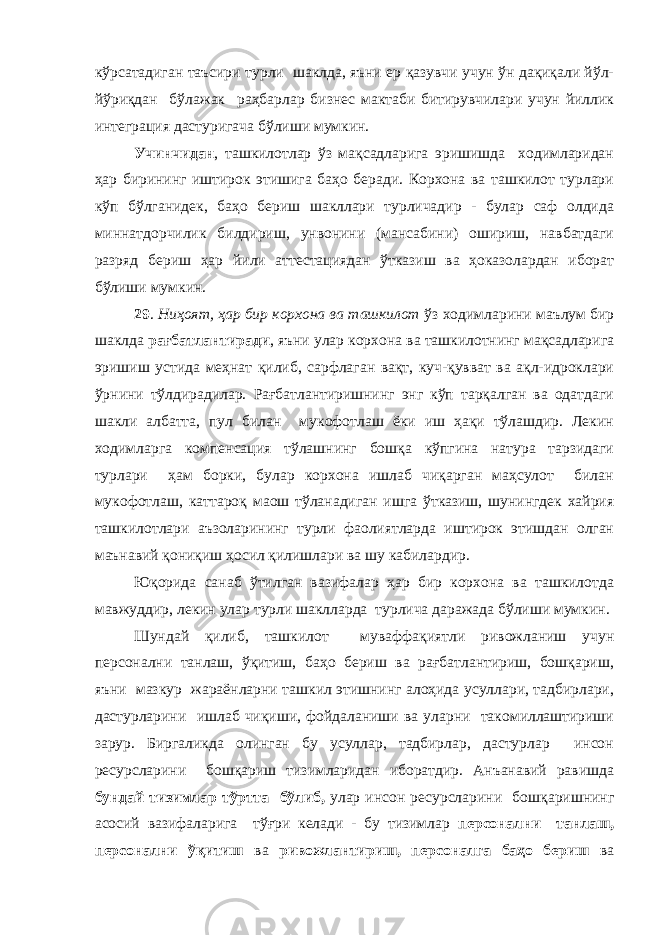 кўрсатадиган таъсири турли шаклда, яъни ер қазувчи учун ўн дақиқали йўл- йўриқдан бўлажак раҳбарлар бизнес мактаби битирувчилари учун йиллик интеграция дастуригача бўлиши мумкин. Учинчидан , ташкилотлар ўз мақсадларига эришишда ходимларидан ҳар бирининг иштирок этишига баҳо беради. Корхона ва ташкилот турлари кўп бўлганидек, баҳо бериш шакллари турличадир - булар саф олдида миннатдорчилик билдириш, унвонини (мансабини) ошириш, навбатдаги разряд бериш ҳар йили аттестациядан ўтказиш ва ҳоказолардан иборат бўлиши мумкин. 29 . Ниҳоят, ҳар бир корхона ва ташкилот ўз ходимларини маълум бир шаклда рағбатлантиради , яъни улар корхона ва ташкилотнинг мақсадларига эришиш устида меҳнат қилиб, сарфлаган вақт, куч-қувват ва ақл-идроклари ўрнини тўлдирадилар. Рағбатлантиришнинг энг кўп тарқалган ва одатдаги шакли албатта, пул билан мукофотлаш ёки иш ҳақи тўлашдир. Лекин ходимларга компенсация тўлашнинг бошқа кўпгина натура тарзидаги турлари ҳам борки, булар корхона ишлаб чиқарган маҳсулот билан мукофотлаш, каттароқ маош тўланадиган ишга ўтказиш, шунингдек хайрия ташкилотлари аъзоларининг турли фаолиятларда иштирок этишдан олган маънавий қониқиш ҳосил қилишлари ва шу кабилардир. Юқорида санаб ўтилган вазифалар ҳар бир корхона ва ташкилотда мавжуддир, лекин улар турли шаклларда турлича даражада бўлиши мумкин. Шундай қилиб, ташкилот муваффақиятли ривожланиш учун персонални танлаш, ўқитиш, баҳо бериш ва рағбатлантириш, бошқариш, яъни мазкур жараёнларни ташкил этишнинг алоҳида усуллари, тадбирлари, дастурларини ишлаб чиқиши, фойдаланиши ва уларни такомиллаштириши зарур. Биргаликда олинган бу усуллар, тадбирлар, дастурлар инсон ресурсларини бошқариш тизимларидан иборатдир. Анъанавий равишда бундай тизимлар тўртта бўлиб, улар инсон ресурсларини бошқаришнинг асосий вазифаларига тўғри келади - бу тизимлар персонални танлаш, персонални ўқитиш ва ривожлантириш, персоналга баҳо бериш ва 