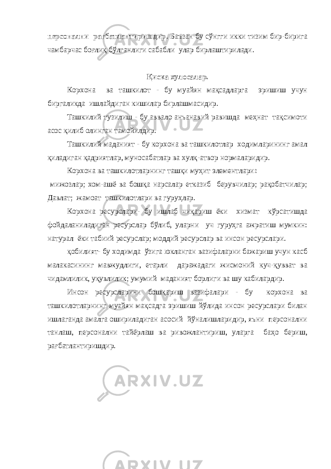 персонални рағбатлантиришдир . Баъзан бу сўнгги икки тизим бир-бирига чамбарчас боғлиқ бўлганлиги сабабли улар бирлаштирилади. Қиска хулосалар. Корхона ва ташкилот - бу муайян мақсадларга эришиш учун биргаликда ишлайдиган кишилар бирлашмасидир. Ташкилий тузилиш - бу аввало анъанавий равишда меҳнат тақсимоти асос қилиб олинган тамойилдир. Ташкилий маданият - бу корхона ва ташкилотлар ходимларининг амал қиладиган қадриятлар, муносабатлар ва хулқ-атвор нормаларидир. Корхона ва ташкилотларнинг ташқи муҳит элементлари : мижозлар; хом-ашё ва бошқа нарсалар етказиб берувчилар; рақобатчилар; Давлат; жамоат ташкилотлари ва гуруҳлар. Корхона ресурслари- бу ишлаб чиқариш ёки хизмат кўрсатишда фойдаланиладиган ресурслар бўлиб, уларни уч гуруҳга ажратиш мумкин: натурал ёки табиий ресурслар; моддий ресурслар ва инсон ресурслари. қобилият- бу ходимда ўзига юкланган вазифаларни бажариш учун касб малакасининг мавжудлиги, етарли даражадаги жисмоний куч-қувват ва чидамлилик, уқувлилик; умумий маданият борлиги ва шу кабилардир. Инсон ресурсларини бошқариш вазифалари - бу корхона ва ташкилотларнинг муайян мақсадга эришиш йўлида инсон ресурслари билан ишлаганда амалга ошириладиган асосий йўналишларидир, яъни персонални танлаш, персонални тайёрлаш ва ривожлантириш, уларга баҳо бериш, рағбатлантиришдир. 