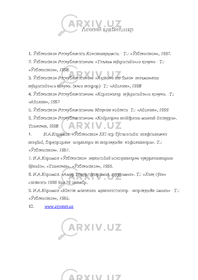  Асосий адабиётлар 1. Ўзбекистон Республикаси Конституцияси. - Т.: «Ўзбекистон», 1992. 2. Ўзбекистон Республикасининг «Таълим тўғрисида»ги қонуни - Т.: «Ўзбекистон», 1998. 3. Ўзбекистон Республикасининг «Аҳолини иш билан таъминлаш тўғрисида»ги қонуни. (янги таҳрир)- Т.: «Адолат», 1998 4. Ўзбекистон Республикасининг «Корхоналар тўғрисида»ги қонуни. -Т.: «Адолат», 1992 5. Ўзбекистон Республикасининг Меҳнат кодекси- Т.: «Адолат», 1996 6. Ўзбекистон Республикасининг «Кадрлар ни тайёрлаш миллий дастури». Тошкент, 1998 1. И.А.Каримов. «Ўзбекистон XXI аср бўсағасида: хавфсизликка таҳдид, барқарорлик шартлари ва тараққиёт кафолатлари».-Т.: «Ўзбекистон». 1997. 7. И.А.Каримов «Ўзбекистон иқтисодий ислоҳатларни чуқурлаштириш йўлида». «Тошкент», «Ўзбекистон», 1996. 8. И.А.Каримов. «Амир Темур фахримиз, ғуруримиз». Т.: «Халқ сўзи» газетаси 1996 йил 26 октябр. 9. И.А.Каримов «Юксак малакали мутахассислар - тараққиёт омили» - Т.: «Ўзбекистон», 1995. 10. www.ziyonet.uz 