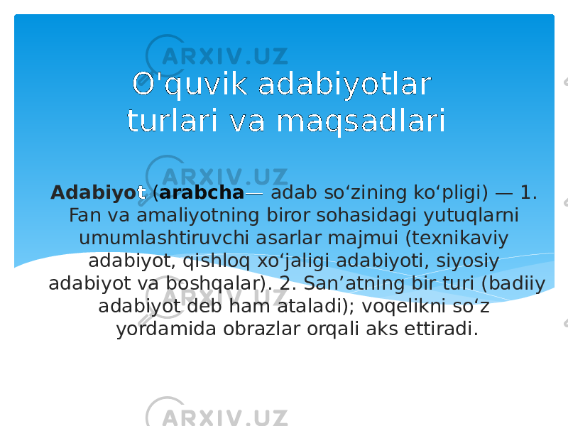 Adabiyo t   ( arabcha — adab soʻzining koʻpligi) — 1. Fan va amaliyotning biror sohasidagi yutuqlarni umumlashtiruvchi asarlar majmui (texnikaviy adabiyot, qishloq xoʻjaligi adabiyoti, siyosiy adabiyot va boshqalar). 2. Sanʼatning bir turi (badiiy adabiyot deb ham ataladi); voqelikni soʻz yordamida obrazlar orqali aks ettiradi. O&#39;quvik adabiyotlar turlari va maqsadlari 