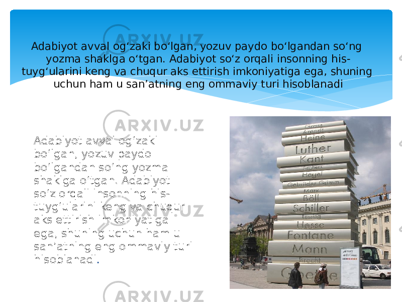 Adabiyot avval ogʻzaki boʻlgan, yozuv paydo boʻlgandan soʻng yozma shaklga oʻtgan. Adabiyot soʻz orqali insonning his- tuygʻularini keng va chuqur aks ettirish imkoniyatiga ega, shuning uchun ham u sanʼatning eng ommaviy turi hisoblanadi Adabiyot avval ogʻzaki boʻlgan, yozuv paydo boʻlgandan soʻng yozma shaklga oʻtgan. Adabiyot soʻz orqali insonning his- tuygʻularini keng va chuqur aks ettirish imkoniyatiga ega, shuning uchun ham u sanʼatning eng ommaviy turi hisoblanadi . 