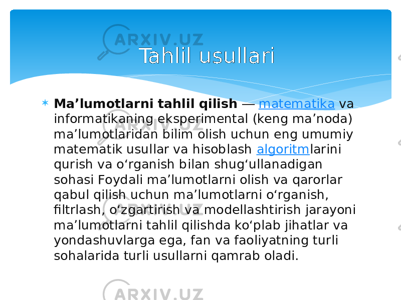  Maʼlumotlarni tahlil qilish  ―  matematika  va informatikaning eksperimental (keng ma’noda) ma’lumotlaridan bilim olish uchun eng umumiy matematik usullar va hisoblash  algoritm larini qurish va oʻrganish bilan shugʻullanadigan sohasi Foydali ma’lumotlarni olish va qarorlar qabul qilish uchun ma’lumotlarni oʻrganish, filtrlash, oʻzgartirish va modellashtirish jarayoni ma’lumotlarni tahlil qilishda koʻplab jihatlar va yondashuvlarga ega, fan va faoliyatning turli sohalarida turli usullarni qamrab oladi. Tahlil usullari 