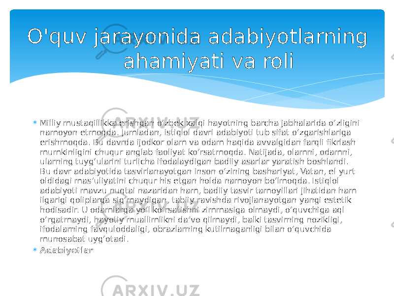 O&#39;quv jarayonida adabiyotlarning ahamiyati va roli  Milliy mustaqillikka erishgan oʻzbek xalqi hayotning barcha jabhalarida oʻzligini namoyon etmoqda. Jumladan, istiqlol davri adabiyoti tub sifat oʻzgarishlariga erishmoqda. Bu davrda ijodkor olam va odam haqida avvalgidan farqli fikrlash mumkinligini chuqur anglab faoliyat koʻrsatmoqda. Natijada, olamni, odamni, ularning tuygʻularini turlicha ifodalaydigan badiiy asarlar yaratish boshlandi. Bu davr adabiyotida tasvirlanayotgan inson oʻzining bashariyat, Vatan, el-yurt oldidagi mas’uliyatini chuqur his etgan holda namoyon boʻlmoqda. Istiqlol adabiyoti mavzu nuqtai nazaridan ham, badiiy tasvir tamoyillari jihatidan ham ilgarigi qoliplarga sigʻmaydigan, tabiiy ravishda rivojlanayotgan yangi estetik hodisadir. U odamlarga yoʻl koʻrsatishni zimmasiga olmaydi, oʻquvchiga aql oʻrgatmaydi, hayotiy muallimlikni daʼvo qilmaydi, balki tasvirning nozikligi, ifodalarning favquloddaligi, obrazlarning kutilmaganligi bilan oʻquvchida munosabat uygʻotadi.  Adabiyotlar 