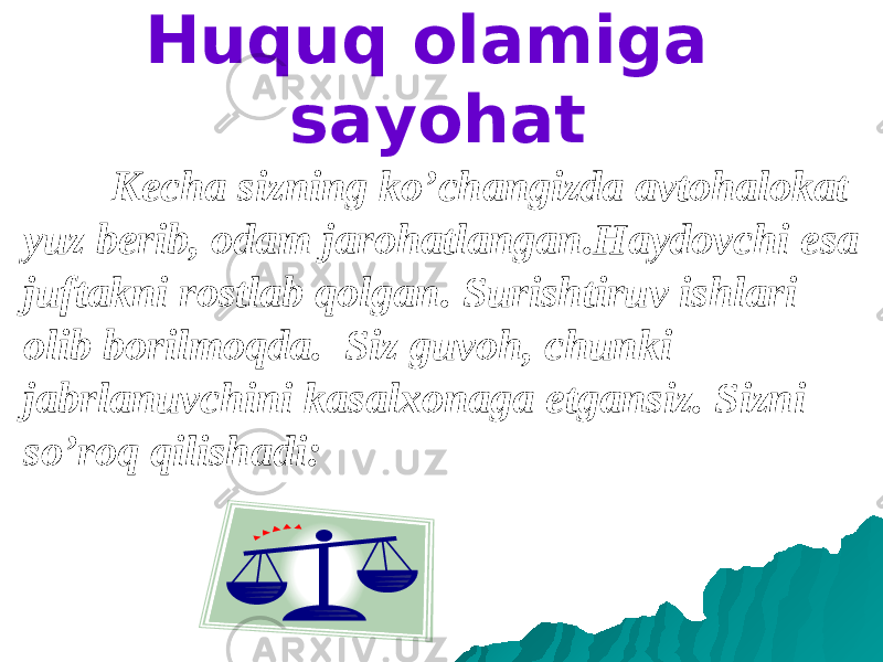 Huquq olamiga sayohat Kecha sizning ko’changizda avtohalokat yuz berib, odam jarohatlangan.Haydovchi esa juftakni rostlab qolgan. Surishtiruv ishlari olib borilmoqda. Siz guvoh, chunki jabrlanuvchini kasalxonaga etgansiz. Sizni so’roq qilishadi: 