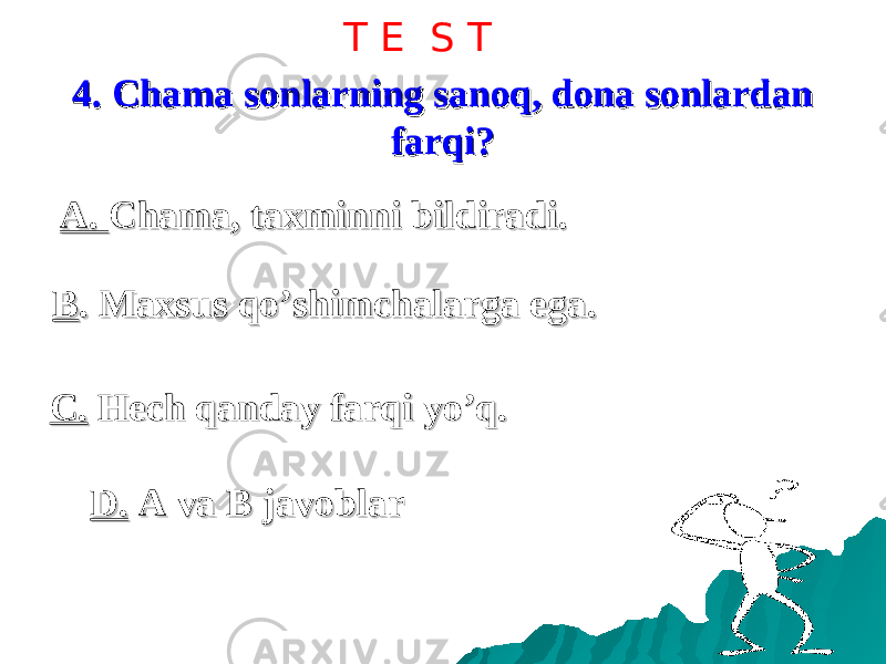 4. Chama sonlarning sanoq, dona sonlardan 4. Chama sonlarning sanoq, dona sonlardan farqi?farqi? A. A. Chama, taxminni bildiradi.Chama, taxminni bildiradi. D.D. A va B javoblar A va B javoblarC.C. Hech qanday farqi yo’q. Hech qanday farqi yo’q.BB . Maxsus qo’shimchalarga ega.. Maxsus qo’shimchalarga ega. T E S T 