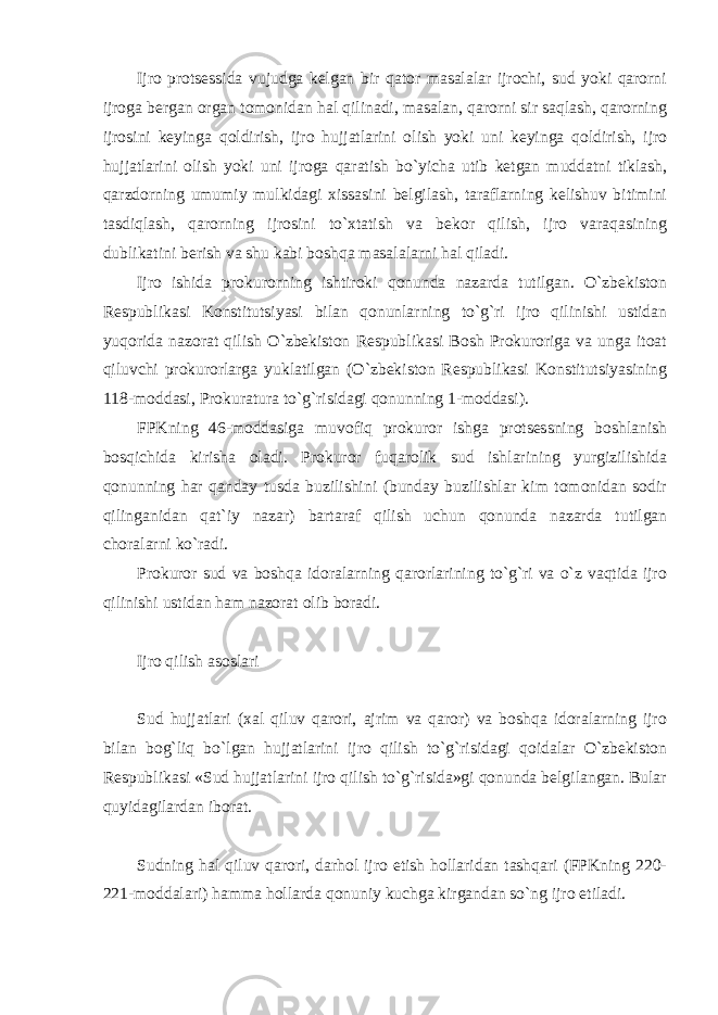 Ijro protsessida vujudga kelgan bir qator masalalar ijrochi, sud yoki qarorni ijroga bergan organ tomonidan hal qilinadi, masalan, qarorni sir saqlash, qarorning ijrosini keyinga qoldirish, ijro hujjatlarini olish yoki uni keyinga qoldirish, ijro hujjatlarini olish yoki uni ijroga qaratish bo`yicha utib ketgan muddatni tiklash, qarzdorning umumiy mulkidagi xissasini belgilash, taraflarning kelishuv bitimini tasdiqlash, qarorning ijrosini to`xtatish va bekor qilish, ijro varaqasining dublikatini berish va shu kabi boshqa masalalarni hal qiladi. Ijro ishida prokurorning ishtiroki qonunda nazarda tutilgan. O`zbekiston Respublikasi Konstitutsiyasi bilan qonunlarning to`g`ri ijro qilinishi ustidan yuqorida nazorat qilish O`zbekiston Respublikasi Bosh Prokuroriga va unga itoat qiluvchi prokurorlarga yuklatilgan (O`zbekiston Respublikasi Konstitutsiyasining 118-moddasi, Prokuratura to`g`risidagi qonunning 1-moddasi). FPKning 46-moddasiga muvofiq prokuror ishga protsessning boshlanish bosqichida kirisha oladi. Prokuror fuqarolik sud ishlarining yurgizilishida qonunning har qanday tusda buzilishini (bunday buzilishlar kim tomonidan sodir qilinganidan qat`iy nazar) bartaraf qilish uchun qonunda nazarda tutilgan choralarni ko`radi. Prokuror sud va boshqa idoralarning qarorlarining to`g`ri va o`z vaqtida ijro qilinishi ustidan ham nazorat olib boradi. Ijro qilish asoslari Sud hujjatlari (xal qiluv qarori, ajrim va qaror) va boshqa idoralarning ijro bilan bog`liq bo`lgan hujjatlarini ijro qilish to`g`risidagi qoidalar O`zbekiston Respublikasi «Sud hujjatlarini ijro qilish to`g`risida»gi qonunda belgilangan. Bular quyidagilardan iborat. Sudning hal qiluv qarori, darhol ijro etish hollaridan tashqari (FPKning 220- 221-moddalari) hamma hollarda qonuniy kuchga kirgandan so`ng ijro etiladi. 