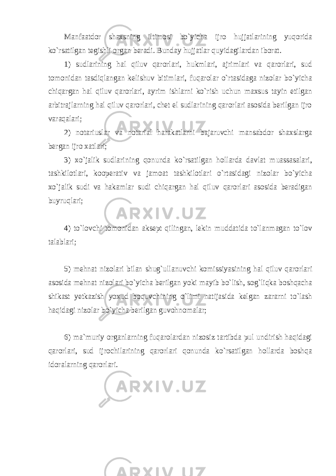 Manfaatdor shaxsning iltimosi bo`yicha ijro hujjatlarining yuqorida ko`rsatilgan tegishli organ beradi. Bunday hujjatlar quyidagilardan iborat. 1) sudlarining hal qiluv qarorlari, hukmlari, ajrimlari va qarorlari, sud tomonidan tasdiqlangan kelishuv bitimlari, fuqarolar o`rtasidaga nizolar bo`yicha chiqargan hal qiluv qarorlari, ayrim ishlarni ko`rish uchun maxsus tayin etilgan arbitrajlarning hal qiluv qarorlari, chet el sudlarining qarorlari asosida berilgan ijro varaqalari; 2) notariuslar va notarial harakatlarni bajaruvchi mansabdor shaxslarga bergan ijro xatlari; 3) xo`jalik sudlarining qonunda ko`rsatilgan hollarda davlat muassasalari, tashkilotlari, kooperativ va jamoat tashkilotlari o`rtasidagi nizolar bo`yicha xo`jalik sudi va hakamlar sudi chiqargan hal qiluv qarorlari asosida beradigan buyruqlari; 4) to`lovchi tomonidan aksept qilingan, lekin muddatida to`lanmagan to`lov talablari; 5) mehnat nizolari bilan shug`ullanuvchi komissiyasining hal qiluv qarorlari asosida mehnat nizolari bo`yicha berilgan yoki mayib bo`lish, sog`liqka boshqacha shikast yetkazish yoxud boquvchining o`limi natijasida kelgan zararni to`lash haqidagi nizolar bo`yicha berilgan guvohnomalar; 6) ma`muriy organlarning fuqarolardan nizosiz tartibda pul undirish haqidagi qarorlari, sud ijrochilarining qarorlari qonunda ko`rsatilgan hollarda boshqa idoralarning qarorlari. 