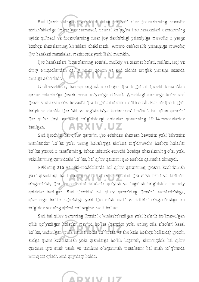 Sud ijrochisining ish xarakteri uning faoliyati bilan fuqarolarning bevosita tanishishlariga imkoniyat bermaydi, chunki ko`pgina ijro harakatlari qarzdorning uyida qilinadi va fuqarolarning turar joy daxlsizligi prinsipiga muvofiq u yerga boshqa shaxslarning kirishlari cheklanadi. Ammo oshkoralik prinsipiga muvofiq ijro harakati masalalari matbuotda yoritilishi mumkin. Ijro harakatlari fuqarolarning sotsial, mulkiy va xizmat holati, millati, irqi va diniy e`tiqodlaridan qat`iy nazar qonun va sud oldida tenglik prinsipi asosida amalga oshiriladi. Undiruvchidan, boshqa organdan olingan ijro hujjatlari ijrochi tomonidan qonun talablariga javob bersa ro`yxatga olinadi. Amaldagi qonunga ko`ra sud ijrochisi shaxsan o`zi bevosita ijro hujjatlarini qabul qilib oladi. Har bir ijro hujjati bo`yicha alohida ijro ishi va registratsiya kartochkasi tuziladi. hal qiluv qarorini ijro qilish joyi va vaqti to`g`risidagi qoidalar qonunning 10-14-moddalarida berilgan. Sud ijrochisi hal qiluv qarorini ijro etishdan shaxsan bevosita yoki bilvosita manfaatdor bo`lsa yoki uning holisligiga shubxa tug`diruvchi boshqa holatlar bo`lsa yoxud u taraflarning, ishda ishtirok etuvchi boshqa shaxslarning o`zi yoki vakillarining qarindoshi bo`lsa, hal qiluv qarorini ijro etishda qatnasha olmaydi. FPKning 216 va 380-moddalarida hal qiluv qarorining ijrosini kechiktirish yoki qismlarga bo`lib bajarish, hal qiluv qarorlarini ijro etish usuli va tartibini o`zgartirish, ijro harakatlarini to`xtatib qo`yish va tugatish to`g`risida umumiy qoidalar berilgan. Sud ijrochisi hal qiluv qarorining ijrosini kechiktirishga, qismlarga bo`lib bajarishga yoki ijro etish usuli va tatibini o`zgartirishga bu to`g`rida sudning ajrimi bo`lsagina haqli bo`ladi. Sud hal qiluv qarorning ijrosini qiyinlashtiradigan yoki bajarib bo`lmaydigan qilib qo`yadigan holatlar mavjud bo`lsa (qarzdor yoki uning oila a`zolari kasal bo`lsa, undirilgan mulk natura holda bo`lmasa va shu kabi boshqa hollarda) ijrochi sudga ijroni kechiktirish yoki qismlarga bo`lib bajarish, shuningdek hal qiluv qarorini ijro etish usuli va tartibini o`zgartirish masalasini hal etish to`g`risida murojaat qiladi. Sud quyidagi holda: 