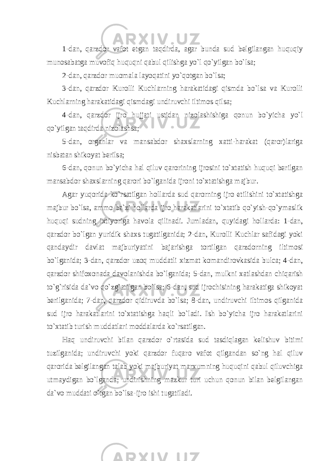 1-dan, qarzdor vafot etgan taqdirda, agar bunda sud belgilangan huquqiy munosabatga muvofiq huquqni qabul qilishga yo`l qo`yilgan bo`lsa; 2-dan, qarzdor muomala layoqatini yo`qotgan bo`lsa; 3-dan, qarzdor Kurolli Kuchlarning harakatidagi qismda bo`lsa va Kurolli Kuchlarning harakatidagi qismdagi undiruvchi iltimos qilsa; 4-dan, qarzdor ijro hujjati ustidan nizolashishiga qonun bo`yicha yo`l qo`yilgan taqdirda nizolashsa; 5-dan, organlar va mansabdor shaxslarning xatti-harakat (qaror)lariga nisbatan shikoyat berilsa; 6-dan, qonun bo`yicha hal qiluv qarorining ijrosini to`xtatish huquqi berilgan mansabdor shaxslarning qarori bo`lganida ijroni to`xtatishga majbur. Agar yuqorida ko`rsatilgan hollarda sud qarorning ijro etilishini to`xtatishga majbur bo`lsa, ammo ba`zi hollarda ijro harakatlarini to`xtatib qo`yish-qo`ymaslik huquqi sudning ixtiyoriga havola qilinadi. Jumladan, quyidagi hollarda: 1-dan, qarzdor bo`lgan yuridik shaxs tugatilganida; 2-dan, Kurolli Kuchlar safidagi yoki qandaydir davlat majburiyatini bajarishga tortilgan qarzdorning iltimosi bo`lganida; 3-dan, qarzdor uzoq muddatli xizmat komandirovkasida bulca; 4-dan, qarzdor shifoxonada davolanishda bo`lganida; 5-dan, mulkni xatlashdan chiqarish to`g`risida da`vo qo`zg`atilgan bo`lsa; 6-dan, sud ijrochisining harakatiga shikoyat berilganida; 7-dan, qarzdor qidiruvda bo`lsa; 8-dan, undiruvchi iltimos qilganida sud ijro harakatlarini to`xtatishga haqli bo`ladi. Ish bo`yicha ijro harakatlarini to`xtatib turish muddatlari moddalarda ko`rsatilgan. Haq undiruvchi bilan qarzdor o`rtasida sud tasdiqlagan kelishuv bitimi tuzilganida; undiruvchi yoki qarzdor fuqaro vafot qilgandan so`ng hal qiluv qarorida belgilangan talab yoki majburiyat marxumning huquqini qabul qiluvchiga utmaydigan bo`lganda; undirishning mazkur turi uchun qonun bilan belgilangan da`vo muddati o`tgan bo`lsa-ijro ishi tugatiladi. 