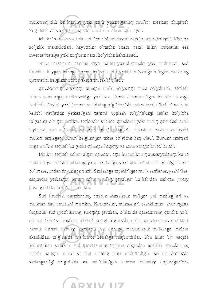 mulkning olib ketilganligi yoki sotib yuborilganligi mulkni arestdan chiqarish to`g`risida da`vo qilish huquqidan ularni mahrum qilmaydi. Mulkni xatlash vaqtida sud ijrochisi uni davlat narxi bilan baholaydi. Kishlok xo`jalik maxsulotlari, hayvonlar o`rtacha bozor narxi bilan, imoratlar esa inventarizatsiya yoki sug`urta narxi bo`yicha baholanadi. Ba`zi narsalarni baholash qiyin bo`lsa yoxud qarzdor yoki undiruvchi sud ijrochisi kuygan bahoga norozi bo`lsa, sud ijrochisi ro`yxatga olingan mulkning qimmatini belgilash uchun ekspertni taklif qiladi. qarzdorning ro`yxatga olingan mulki ro`yxatga imzo qo`ydirilib, saqlash uchun qarzdorga, undiruvchiga yoki sud ijrochisi tayin qilgan boshqa shaxsga beriladi. Davlat yoki jamoat mulkining o`g`irlanishi, talon-taroj qilinishi va kam kelishi natijasida yetkazilgan zararni qoplash to`g`risidagi ishlar bo`yicha ro`yxatga olingan mulkni saqlovchi sifatida qarzdorni yoki uning qarindoshlarini tayinlash man qilinadi. qarzdordan yoki uning oila a`zosidan boshqa saqlovchi mulkni saqlagani uchun belgilangan taksa bo`yicha haq oladi. Bundan tashqari unga mulkni saqlash bo`yicha qilingan haqiqiy va zarur xarajatlari to`lanadi. Mulkni saqlash uchun olgan qarzdor, agar bu mulkning xususiyatlariga ko`ra undan foydalanish mulkning yo`q bo`lishiga yoki qimmatini kamayishiga sabab bo`lmasa, undan foydalana oladi. Saqlashga topshirilgan mulk sarflansa, yashirilsa, saqlovchi yetkazgan zarari uchun mulkiy javobgar bo`lishidan tashqari jinoiy javobgarlikka tortilishi mumkin. Sud ijrochisi qarzdorning boshqa shaxslarda bo`lgan pul mablag`lari va mulkdan haq undirishi mumkin. Korxonalar, muassalari, tashkilotlar, shuningdek fuqarolar sud ijrochisining surogiga javoban, o`zlarida qarzdorning qancha puli, qimmatliklari va boshqa mulklari borligi to`g`risida, undan qancha qarz ekanliklari hamda qarzni qanday asoslarda va qanday muddatlarda to`lashga majbur ekanliklari to`g`risida ma`lumot berishga majburdirlar. Shu bilan bir vaqtda ko`rsatilgan shaxslar sud ijrochisining talabini olgandan boshlab qarzdorning ularda bo`lgan mulki va pul mablag`lariga undiriladigan summa doirasida xatlanganligi to`g`risida va undiriladigan summa butunlay qoplangunicha 