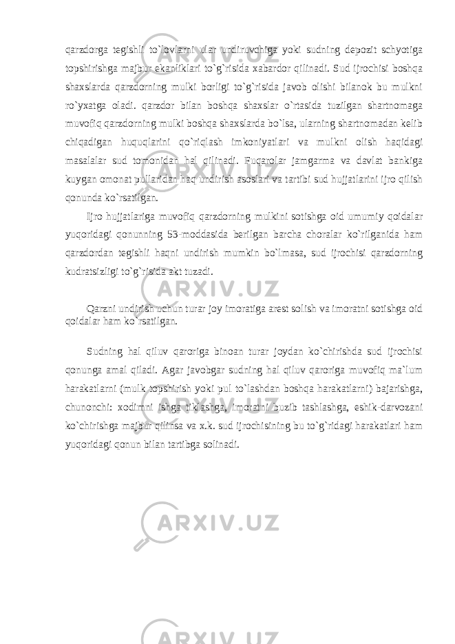 qarzdorga tegishli to`lovlarni ular undiruvchiga yoki sudning depozit schyotiga topshirishga majbur ekanliklari to`g`risida xabardor qilinadi. Sud ijrochisi boshqa shaxslarda qarzdorning mulki borligi to`g`risida javob olishi bilanok bu mulkni ro`yxatga oladi. qarzdor bilan boshqa shaxslar o`rtasida tuzilgan shartnomaga muvofiq qarzdorning mulki boshqa shaxslarda bo`lsa, ularning shartnomadan kelib chiqadigan huquqlarini qo`riqlash imkoniyatlari va mulkni olish haqidagi masalalar sud tomonidan hal qilinadi. Fuqarolar jamgarma va davlat bankiga kuygan omonat pullaridan haq undirish asoslari va tartibi sud hujjatlarini ijro qilish qonunda ko`rsatilgan. Ijro hujjatlariga muvofiq qarzdorning mulkini sotishga oid umumiy qoidalar yuqoridagi qonunning 53-moddasida berilgan barcha choralar ko`rilganida ham qarzdordan tegishli haqni undirish mumkin bo`lmasa, sud ijrochisi qarzdorning kudratsizligi to`g`risida akt tuzadi. Q arzni undirish uchun turar joy imoratiga arest solish va imoratni sotishga oid qoidalar ham ko`rsatilgan. Sudning hal qiluv qaroriga binoan turar joydan ko`chirishda sud ijrochisi qonunga amal qiladi. Agar javobgar sudning hal qiluv qaroriga muvofiq ma`lum harakatlarni (mulk topshirish yoki pul to`lashdan boshqa harakatlarni) bajarishga, chunonchi: xodimni ishga tiklashga, imoratni buzib tashlashga, eshik-darvozani ko`chirishga majbur qilinsa va x.k. sud ijrochisining bu to`g`ridagi harakatlari ham yuqoridagi qonun bilan tartibga solinadi. 