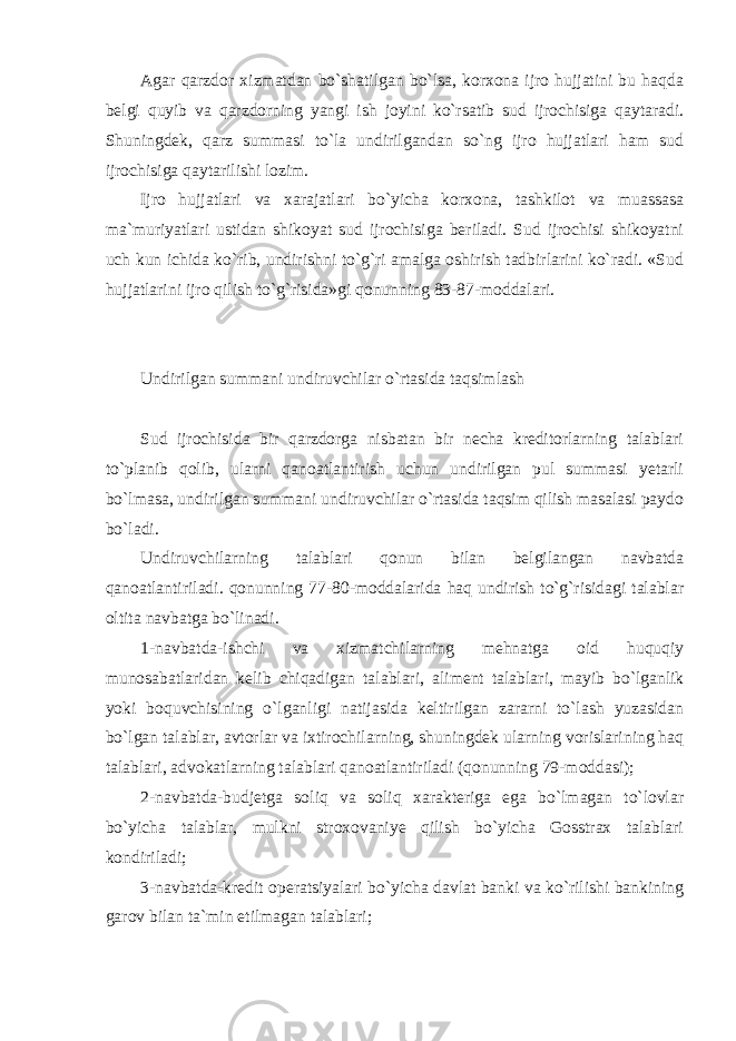 Agar qarzdor xizmatdan bo`shatilgan bo`lsa, korxona ijro hujjatini bu haqda belgi quyib va qarzdorning yangi ish joyini ko`rsatib sud ijrochisiga qaytaradi. Shuningdek, qarz summasi to`la undirilgandan so`ng ijro hujjatlari ham sud ijrochisiga qaytarilishi lozim. Ijro hujjatlari va xarajatlari bo`yicha korxona, tashkilot va muassasa ma`muriyatlari ustidan shikoyat sud ijrochisiga beriladi. Sud ijrochisi shikoyatni uch kun ichida ko`rib, undirishni to`g`ri amalga oshirish tadbirlarini ko`radi. «Sud hujjatlarini ijro qilish to`g`risida»gi qonunning 83-87-moddalari. Undirilgan summani undiruvchilar o`rtasida taqsimlash Sud ijrochisida bir qarzdorga nisbatan bir necha kreditorlarning talablari to`planib qolib, ularni qanoatlantirish uchun undirilgan pul summasi yetarli bo`lmasa, undirilgan summani undiruvchilar o`rtasida taqsim qilish masalasi paydo bo`ladi. Undiruvchilarning talablari qonun bilan belgilangan navbatda qanoatlantiriladi. qonunning 77-80-moddalarida haq undirish to`g`risidagi talablar oltita navbatga bo`linadi. 1-navbatda-ishchi va xizmatchilarning mehnatga oid huquqiy munosabatlaridan kelib chiqadigan talablari, aliment talablari, mayib bo`lganlik yoki boquvchisining o`lganligi natijasida keltirilgan zararni to`lash yuzasidan bo`lgan talablar, avtorlar va ixtirochilarning, shuningdek ularning vorislarining haq talablari, advokatlarning talablari qanoatlantiriladi (qonunning 79-moddasi); 2-navbatda-budjetga soliq va soliq xarakteriga ega bo`lmagan to`lovlar bo`yicha talablar, mulkni stroxovaniye qilish bo`yicha Gosstrax talablari kondiriladi; 3-navbatda-kredit operatsiyalari bo`yicha davlat banki va ko`rilishi bankining garov bilan ta`min etilmagan talablari; 