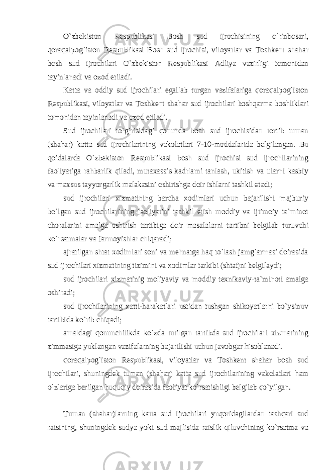 O`zbekiston Respublikasi Bosh sud ijrochisining o`rinbosari, qoraqalpog`iston Respublikasi Bosh sud ijrochisi, viloyatlar va Toshkent shahar bosh sud ijrochilari O`zbekiston Respublikasi Adliya vazirligi tomonidan tayinlanadi va ozod etiladi. Katta va oddiy sud ijrochilari egallab turgan vazifalariga qoraqalpog`iston Respublikasi, viloyatlar va Toshkent shahar sud ijrochilari boshqarma boshliklari tomonidan tayinlanadi va ozod etiladi. Sud ijrochilari to`g`risidagi qonunda bosh sud ijrochisidan tortib tuman (shahar) katta sud ijrochilarining vakolatlari 7-10-moddalarida belgilangan. Bu qoidalarda O`zbekiston Respublikasi bosh sud ijrochisi sud ijrochilarining faoliyatiga rahbarlik qiladi, mutaxassis kadrlarni tanlash, ukitish va ularni kasbiy va maxsus tayyorgarlik malakasini oshirishga doir ishlarni tashkil etadi; sud ijrochilari xizmatining barcha xodimlari uchun bajarilishi majburiy bo`lgan sud ijrochilarining faoliyatini tashkil etish moddiy va ijtimoiy ta`minot choralarini amalga oshirish tartibiga doir masalalarni tartibni belgilab turuvchi ko`rsatmalar va farmoyishlar chiqaradi; ajratilgan shtat xodimlari soni va mehnatga haq to`lash jamg`armasi doirasida sud ijrochilari xizmatining tizimini va xodimlar tarkibi (shtat)ni belgilaydi; sud ijrochilari xizmatinig moliyaviy va moddiy texnikaviy-ta`minoti amalga oshiradi; sud ijrochilarining xatti-harakatlari ustidan tushgan shikoyatlarni bo`ysinuv tartibida ko`rib chiqadi; amaldagi qonunchilikda ko`zda tutilgan tartibda sud ijrochilari xizmatining zimmasiga yuklangan vazifalarning bajarilishi uchun javobgar hisoblanadi. qoraqalpog`iston Respublikasi, viloyatlar va Toshkent shahar bosh sud ijrochilari, shuningdek tuman (shahar) katta sud ijrochilarining vakolatlari ham o`zlariga berilgan huquqiy doirasida faoliyat ko`rsatishligi belgilab qo`yilgan. Tuman (shahar)larning katta sud ijrochilari yuqoridagilardan tashqari sud raisining, shuningdek sudya yoki sud majlisida raislik qiluvchining ko`rsatma va 