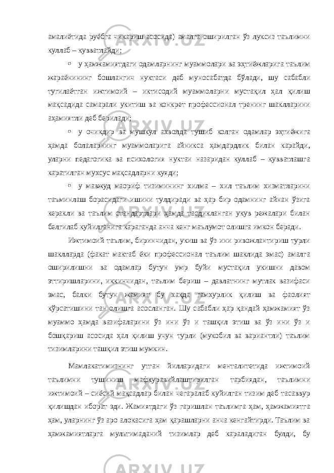 амалиётида руёбга чикариш асосида) амалга оширилган ўз луксиз таълимни куллаб – кувватлайди;  у ҳамжамиятдаги одамларнинг муаммолари ва эҳтиёжларига таълим жараёнининг бошлангич нуктаси деб муносабатда бўлади, шу сабабли тугилаётган ижтимоий – иктисодий муаммоларни мустақил ҳал қилиш мақсадида самарали укитиш ва конкрет профессионал тренинг шаклларини аҳамиятли деб берилади;  у очикдир ва мушкул ахволда тушиб колган одамлар эҳтиёжига ҳамда болаларнинг муаммоларига айникса ҳамдардлик билан карайди, уларни педагогика ва психология нуктаи назаридан куллаб – кувватлашга каратилган мухсус мақсадларни куяди;  у мавжуд маориф тизимининг хилма – хил таълим хизматларини таъминлаш борасидаги ишини тулдиради ва ҳар бир одамнинг айнан ўзига керакли ва таълим стандартлари ҳамда тасдикланган укув режалари билан белгилаб куйилганига караганда анча кенг маълумот олишга имкон беради. Ижтимоий таълим, биринчидан, укиш ва ўз ини ривожлантириш турли шаклларда (факат мактаб ёки профессионал таълим шаклида эмас) амалга оширилишни ва одамлар бутун умр буйи мустақил укишни давом эттиришларини, иккинчидан, таълим бериш – давлатнинг мутлак вазифаси эмас, балки бутун жамият бу хақда гамхурлик қилиш ва фаолият кўрсатишини тан олишга асосланган. Шу сабабли ҳар қандай ҳамжамият ўз муаммо ҳамда вазифаларини ўз ини ўз и ташқил этиш ва ўз ини ўз и бошқариш асосида ҳал қилиш учун турли (мукобил ва вариантли) таълим тизимларини ташқил этиш мумкин. Мамлакатимизнинг утган йилларидаги менталитетида ижтимоий таълимни тушиниш мафкуравийлаштирилган тарбиядан, таълимни ижтимоий – сиёсий мақсадлар билан чегаралаб куйилган тизим деб тасаввур қилишдан иборат эди. Жамиятдаги ўз гаришлан таълимга ҳам, ҳамжамиятга ҳам, уларнинг ўз аро алокасига ҳам қарашларни анча кенгайтирди. Таълим ва ҳамжамиятларга мультимаданий тизимлар деб караладиган булди, бу 