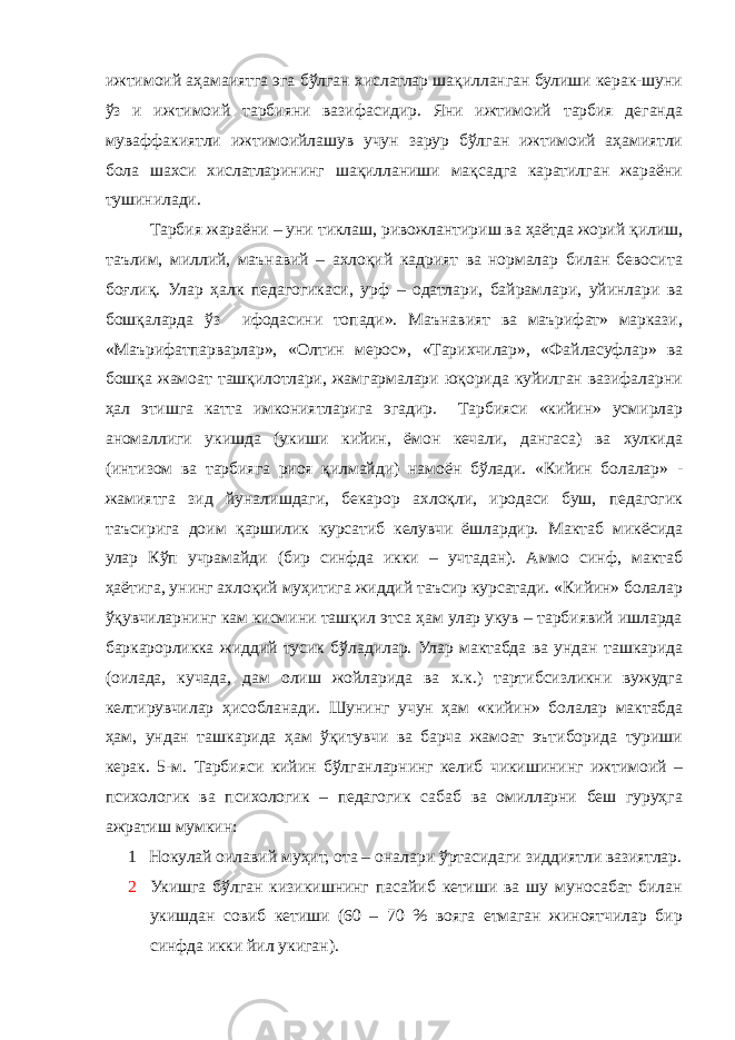 ижтимоий аҳамаиятга эга бўлган хислатлар шақилланган булиши керак-шуни ўз и ижтимоий тарбияни вазифасидир. Яни ижтимоий тарбия деганда муваффакиятли ижтимоийлашув учун зарур бўлган ижтимоий аҳамиятли бола шахси хислатларининг шақилланиши мақсадга каратилган жараёни тушинилади. Тарбия жараёни – уни тиклаш, ривожлантириш ва ҳаётда жорий қилиш, таълим, миллий, маънавий – ахлоқий кадрият ва нормалар билан бевосита боғлиқ. Улар ҳалк педагогикаси, урф – одатлари, байрамлари, уйинлари ва бошқаларда ўз ифодасини топади». Маънавият ва маърифат» маркази, «Маърифатпарварлар», «Олтин мерос», «Тарихчилар», «Файласуфлар» ва бошқа жамоат ташқилотлари, жамгармалари юқорида куйилган вазифаларни ҳал этишга катта имкониятларига эгадир. Тарбияси «кийин» усмирлар аномаллиги укишда (укиши кийин, ёмон кечали, дангаса) ва хулкида (интизом ва тарбияга риоя қилмайди) намоён бўлади. «Кийин болалар» - жамиятга зид йуналишдаги, бекарор ахлоқли, иродаси буш, педагогик таъсирига доим қаршилик курсатиб келувчи ёшлардир. Мактаб микёсида улар Кўп учрамайди (бир синфда икки – учтадан). Аммо синф, мактаб ҳаётига, унинг ахлоқий муҳитига жиддий таъсир курсатади. «Кийин» болалар ўқувчиларнинг кам кисмини ташқил этса ҳам улар укув – тарбиявий ишларда баркарорликка жиддий тусик бўладилар. Улар мактабда ва ундан ташкарида (оилада, кучада, дам олиш жойларида ва х.к.) тартибсизликни вужудга келтирувчилар ҳисобланади. Шунинг учун ҳам «кийин» болалар мактабда ҳам, ундан ташкарида ҳам ўқитувчи ва барча жамоат эътиборида туриши керак. 5-м. Тарбияси кийин бўлганларнинг келиб чикишининг ижтимоий – психологик ва психологик – педагогик сабаб ва омилларни беш гуруҳга ажратиш мумкин: 1 Нокулай оилавий муҳит, ота – оналари ўртасидаги зиддиятли вазиятлар. 2 Укишга бўлган кизикишнинг пасайиб кетиши ва шу муносабат билан укишдан совиб кетиши (60 – 70 % вояга етмаган жиноятчилар бир синфда икки йил укиган). 