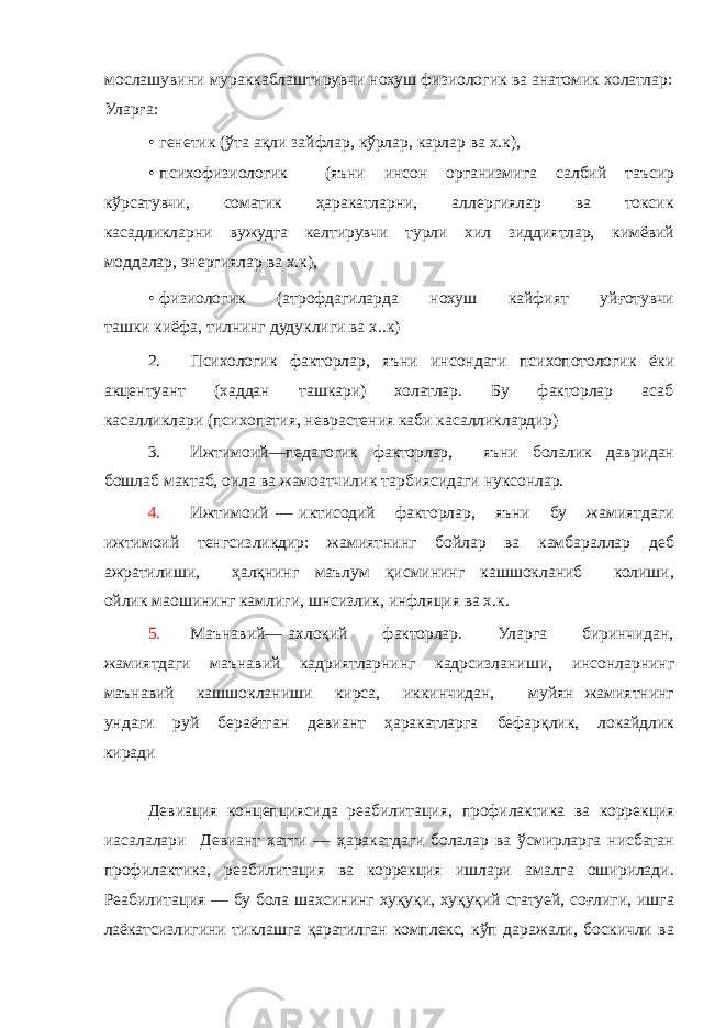 мослашувини мураккаблаштирувчи нохуш физиологик ва анатомик холатлар: Уларга: • генетик (ўта ақли зайфлар, кўрлар, карлар ва х.к), • психофизиологик (яъни инсон организмига салбий таъсир кўрсатувчи, соматик ҳаракатларни, аллергиялар ва токсик касадликларни вужудга келтирувчи турли хил зиддиятлар, кимёвий моддалар, энергиялар ва х.к), • физиологик (атрофдагиларда нохуш кайфият уйғотувчи ташки киёфа, тилнинг дудуклиги ва х..к) 2. Психологик факторлар, яъни инсондаги психопотологик ёки акцентуант (хаддан ташкари) холатлар. Бу факторлар асаб касалликлари (психопатия, неврастения каби касалликлардир) 3. Ижтимоий—педагогик факторлар, яъни болалик давридан бошлаб мактаб, оила ва жамоатчилик тарбиясидаги нуксонлар. 4. Ижтимоий — иктисодий факторлар, яъни бу жамиятдаги ижтимоий тенгсизликдир: жамиятнинг бойлар ва камбараллар деб ажратилиши, ҳалқнинг маълум қисмининг кашшокланиб колиши, ойлик маошининг камлиги, шнсизлик, инфляция ва х.к. 5. Маънавий— ахлоқий факторлар. Уларга биринчидан, жамиятдаги маънавий кадриятларнинг кадрсизланиши, инсонларнинг маънавий кашшокланиши кирса, иккинчидан, муйян жамиятнинг ундаги руй бераётган девиант ҳаракатларга бефарқлик, локайдлик киради Девиация концепциясида реабилитация, профилактика ва коррекция иасалалари Девиант хатти — ҳаракатдаги болалар ва ўсмирларга нисбатан профилактика, реабилитация ва коррекция ишлари амалга оширилади. Реабилитация — бу бола шахсининг хуқуқи, хуқуқий статуей, соғлиги, ишга лаёкатсизлигини тиклашга қаратилган комплекс, кўп даражали, боскичли ва 