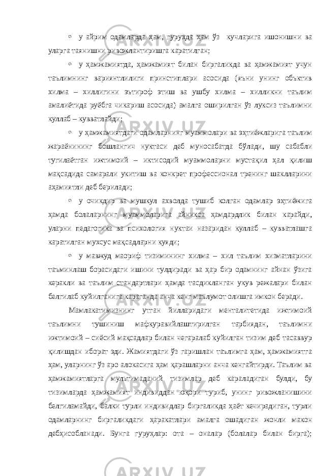  у айрим одамларда ҳам, гуруҳда ҳам ўз кучларига ишонишни ва уларга таянишни ривожлантиришга каратилган;  у ҳамжамиятда, ҳамжамият билан биргаликда ва ҳамжамият учун таълимнинг вариянтлилиги принстиплари асосида (яъни унинг объктив хилма – хиллигини эътироф этиш ва ушбу хилма – хилликни таълим амалиётида руёбга чикариш асосида) амалга оширилган ўз луксиз таълимни куллаб – кувватлайди;  у ҳамжамиятдаги одамларнинг муаммолари ва эҳтиёжларига таълим жараёнининг бошлангич нуктаси деб муносабатда бўлади, шу сабабли тугилаётган ижтимоий – иктисодий муаммоларни мустақил ҳал қилиш мақсадида самарали укитиш ва конкрет профессионал тренинг шаклларини аҳамиятли деб берилади;  у очикдир ва мушкул ахволда тушиб колган одамлар эҳтиёжига ҳамда болаларнинг муаммоларига айникса ҳамдардлик билан карайди, уларни педагогика ва психология нуктаи назаридан куллаб – кувватлашга каратилган мухсус мақсадларни куяди;  у мавжуд маориф тизимининг хилма – хил таълим хизматларини таъминлаш борасидаги ишини тулдиради ва ҳар бир одамнинг айнан ўзига керакли ва таълим стандартлари ҳамда тасдикланган укув режалари билан белгилаб куйилганига караганда анча кенг маълумот олишга имкон беради. Мамлакатимизнинг утган йилларидаги менталитетида ижтимоий таълимни тушиниш мафкуравийлаштирилган тарбиядан, таълимни ижтимоий – сиёсий мақсадлар билан чегаралаб куйилган тизим деб тасаввур қилишдан иборат эди. Жамиятдаги ўз гаришлан таълимга ҳам, ҳамжамиятга ҳам, уларнинг ўз аро алокасига ҳам қарашларни анча кенгайтирди. Таълим ва ҳамжамиятларга мультимаданий тизимлар деб караладиган булди, бу тизимларда ҳамжамият индивиддан юқори туриб, унинг ривожланишини белгиламайди, балки турли индивидлар биргаликда ҳаёт кечирадиган, турли одамларнинг биргаликдаги ҳаракатлари амалга ошадиган жонли макон дебҳисобланади. Бунга гуруҳлар: ота – оналар (болалар билан бирга); 