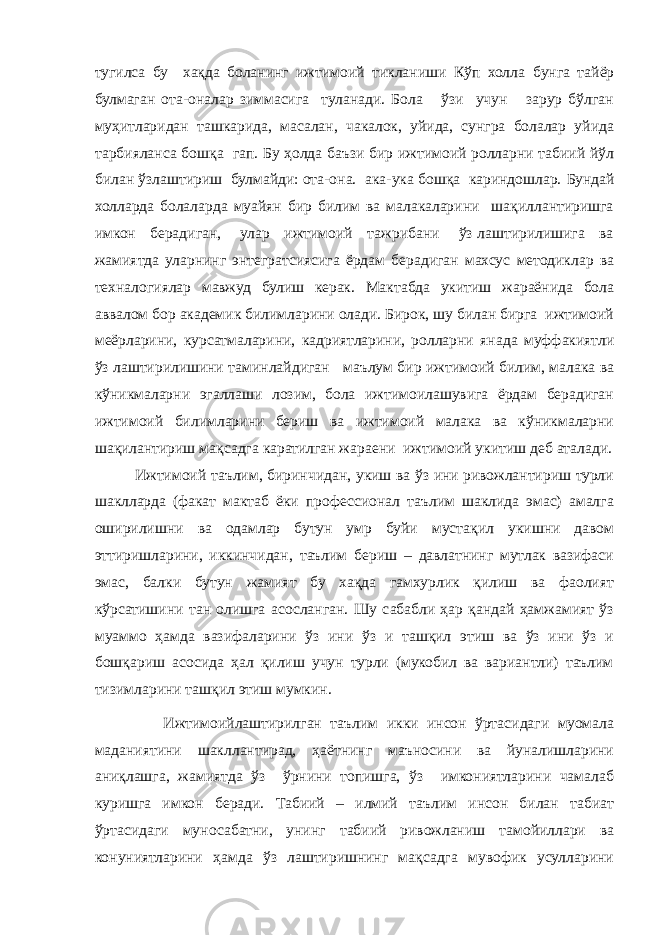 тугилса бу хақда боланинг ижтимоий тикланиши Кўп холла бунга тайёр булмаган ота-оналар зиммасига туланади. Бола ўзи учун зарур бўлган муҳитларидан ташкарида, масалан, чакалок, уйида, сунгра болалар уйида тарбияланса бошқа гап. Бу ҳолда баъзи бир ижтимоий ролларни табиий йўл билан ўзлаштириш булмайди: ота-она. ака-ука бошқа кариндошлар. Бундай холларда болаларда муайян бир билим ва малакаларини шақиллантиришга имкон берадиган, улар ижтимоий тажрибани ўз лаштирилишига ва жамиятда уларнинг энтегратсиясига ёрдам берадиган махсус методиклар ва техналогиялар мавжуд булиш керак. Мактабда укитиш жараёнида бола аввалом бор академик билимларини олади. Бирок, шу билан бирга ижтимоий меёрларини, курсатмаларини, кадриятларини, ролларни янада муффакиятли ўз лаштирилишини таминлайдиган маълум бир ижтимоий билим, малака ва кўникмаларни эгаллаши лозим, бола ижтимоилашувига ёрдам берадиган ижтимоий билимларини бериш ва ижтимоий малака ва кўникмаларни шақилантириш мақсадга каратилган жараени ижтимоий укитиш деб аталади. Ижтимоий таълим, биринчидан, укиш ва ўз ини ривожлантириш турли шаклларда (факат мактаб ёки профессионал таълим шаклида эмас) амалга оширилишни ва одамлар бутун умр буйи мустақил укишни давом эттиришларини, иккинчидан, таълим бериш – давлатнинг мутлак вазифаси эмас, балки бутун жамият бу хақда гамхурлик қилиш ва фаолият кўрсатишини тан олишга асосланган. Шу сабабли ҳар қандай ҳамжамият ўз муаммо ҳамда вазифаларини ўз ини ўз и ташқил этиш ва ўз ини ўз и бошқариш асосида ҳал қилиш учун турли (мукобил ва вариантли) таълим тизимларини ташқил этиш мумкин. Ижтимоийлаштирилган таълим икки инсон ўртасидаги муомала маданиятини шакллантирад, ҳаётнинг маъносини ва йуналишларини аниқлашга, жамиятда ўз ўрнини топишга, ўз имкониятларини чамалаб куришга имкон беради. Табиий – илмий таълим инсон билан табиат ўртасидаги муносабатни, унинг табиий ривожланиш тамойиллари ва конуниятларини ҳамда ўз лаштиришнинг мақсадга мувофик усулларини 