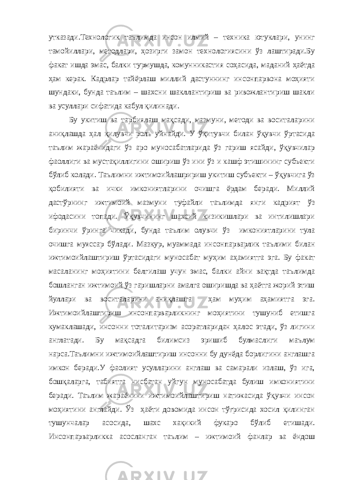 утказади.Технологик таълимда инсон илмий – техника ютуклари, унинг тамойиллари, методлари, ҳозирги замон технологиясини ўз лаштиради.Бу факат ишда эмас, балки турмушда, комунникастия соҳасида, маданий ҳаётда ҳам керак. Кадрлар тайёрлаш миллий дастуннинг инсонпарвона моҳияти шундаки, бунда таълим – шахсни шакллантириш ва ривожлантириш шакли ва усуллари сифатида кабул қилинади. Бу укитиш ва тарбиялаш мақсади, мазмуни, методи ва воситаларини аниқлашда ҳал қилувчи роль уйнайди. У ўқитувчи билан ўқувчи ўртасида таълим жараёнидаги ўз аро муносабатларида ўз гариш ясайди, ўқувчилар фаоллиги ва мустақиллигини ошириш ўз ини ўз и кашф этишининг субъекти бўлиб колади. Таълимни ижтимоийлашририш укитиш субъекти – ўқувчига ўз қобилияти ва ички имкониятларини очишга ёрдам беради. Миллий дастўрнинг ижтимоий мазмуни туфайли таълимда янги кадрият ўз ифодасини топади. Ўқувчининг шахсий кизикишлари ва интилишлари биринчи ўринга чикади, бунда таълим олувчи ўз имкониятларини тула очишга муяссар бўлади. Мазкур, муаммада инсонпарварлик таълими билан ижтимоийлаштириш ўртасидаги муносабат муҳим аҳамиятга эга. Бу факат масаланинг моҳиятини белгилаш учун эмас, балки айни вақтда таълимда бошланган ижтимоий ўз гаришларни амалга оширишда ва ҳаётга жорий этиш йуллари ва воситаларини аниқлашга ҳам муҳим аҳамиятга эга. Ижтимоийлаштириш инсонпарварликнинг моҳиятини тушуниб етишга кумаклашади, инсонни тоталитаризм асоратларидан ҳалос этади, ўз лигини англатади. Бу мақсадга билимсиз эришиб булмаслиги маълум нарса.Таълимни ижтимоийлаштириш инсонни бу дунёда борлигини англашга имкон беради.У фаолият усулларини англаш ва самарали излаш, ўз ига, бошқаларга, табиятга нисбатан уйгун муносабатда булиш имкониятини беради. Таълим жараёнини ижтимоийлаштириш натижасида ўқувчи инсон моҳиятини англайди. Ўз ҳаёти довомида инсон тўғрисида хосил қилинган тушунчалар асосида, шахс хақикий фукаро бўлиб етишади. Инсонпарварликка асосланган таълим – ижтимоий фанлар ва ёндош 