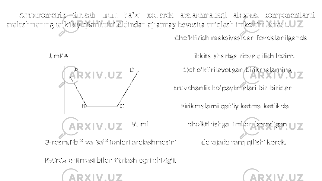 Amperometrik titrlash usuli ba’zi xollarda aralashmadagi aloxida komponentlarni aralashmaning tarkibiy qismlarini oldindan ajratmay bevosita aniqlash imkonini beradi. Cho’ktirish reaksiyasidan foydalanilganda J,mKA ikkita shartga rioya qilish lozim. A D 1)cho’ktirilayotgan birikmalarning Eruvchanlik ko’paytmalari bir -biridan B C Birikmalarni qat’iy ketma -ketlikda V, ml cho’ktirishga imkon beradigan 3 -rasm.Pb +2 va Ba +2 ionlari aralashmasini darajada farq qilishi kerak. K 2CrO 4 eritmasi bilan titrlash egri chizig’i. 