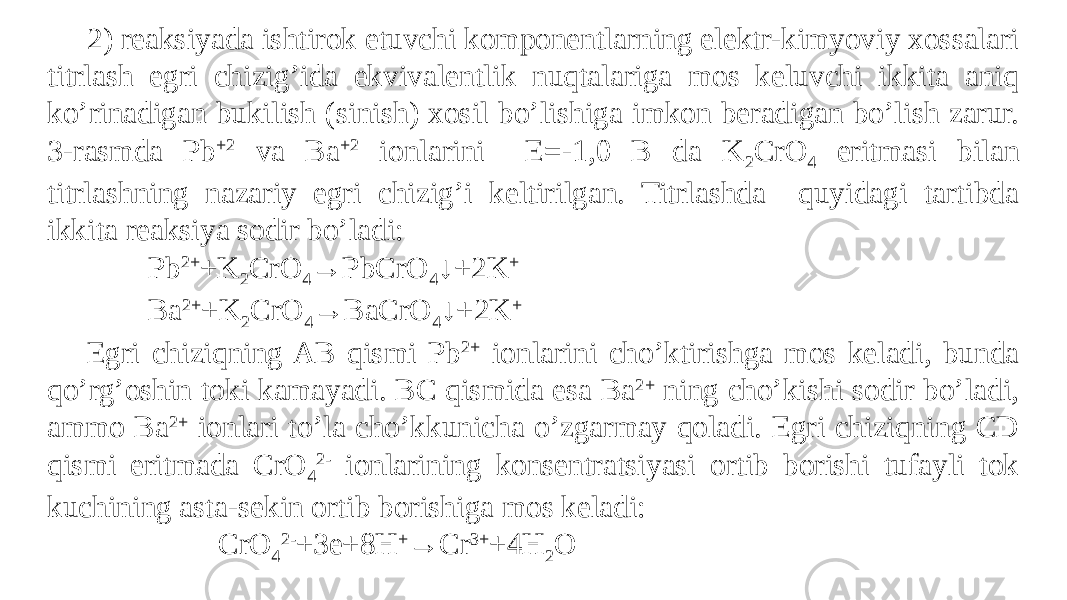 2) reaksiyada ishtirok etuvchi komponentlarning elektr-kimyoviy xossalari titrlash egri chizig’ida ekvivalentlik nuqtalariga mos keluvchi ikkita aniq ko’rinadigan bukilish (sinish) xosil bo’lishiga imkon beradigan bo’lish zarur. 3-rasmda Pb +2 va Ba +2 ionlarini E=-1,0 B da K 2 CrO 4 eritmasi bilan titrlashning nazariy egri chizig’i keltirilgan. Titrlashda quyidagi tartibda ikkita reaksiya sodir bo’ladi: Pb 2+ +K 2 CrO 4 →PbCrO 4 ↓+2K + Ba 2+ +K 2 CrO 4 →BaCrO 4 ↓+2K + Egri chiziqning AB qismi Pb 2+ ionlarini cho’ktirishga mos keladi, bunda qo’rg’oshin toki kamayadi. BC qismida esa Ba 2+ ning cho’kishi sodir bo’ladi, ammo Ba 2+ ionlari to’la cho’kkunicha o’zgarmay qoladi. Egri chiziqning CD qismi eritmada CrO 4 2- ionlarining konsentratsiyasi ortib borishi tufayli tok kuchining asta-sekin ortib borishiga mos keladi: CrO 4 2- +3e+8H + →Cr 3+ +4H 2 O 