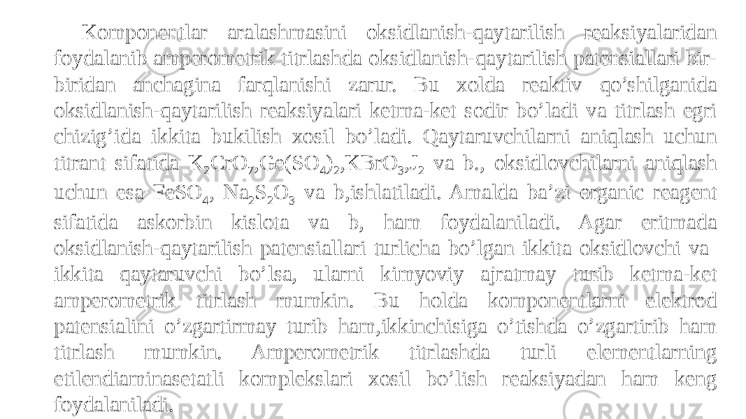 Komponentlar aralashmasini oksidlanish-qaytarilish reaksiyalaridan foydalanib amperometrik titrlashda oksidlanish-qaytarilish patensiallari bir- biridan anchagina farqlanishi zarur. Bu xolda reaktiv qo’shilganida oksidlanish-qaytarilish reaksiyalari ketma-ket sodir bo’ladi va titrlash egri chizig’ida ikkita bukilish xosil bo’ladi. Qaytaruvchilarni aniqlash uchun titrant sifatida K 2 CrO 7 ,Ge(SO 4 ) 2 ,KBrO 3 ,J 2 va b., oksidlovchilarni aniqlash uchun esa FeSO 4 , Na 2 S 2 O 3 va b,ishlatiladi. Amalda ba’zi organic reagent sifatida askorbin kislota va b, ham foydalaniladi. Agar eritmada oksidlanish-qaytarilish patensiallari turlicha bo’lgan ikkita oksidlovchi va ikkita qaytaruvchi bo’lsa, ularni kimyoviy ajratmay turib ketma-ket amperometrik titrlash mumkin. Bu holda komponentlarni elektrod patensialini o’zgartirmay turib ham,ikkinchisiga o’tishda o’zgartirib ham titrlash mumkin. Amperometrik titrlashda turli elementlarning etilendiaminasetatli komplekslari xosil bo’lish reaksiyadan ham keng foydalaniladi. 