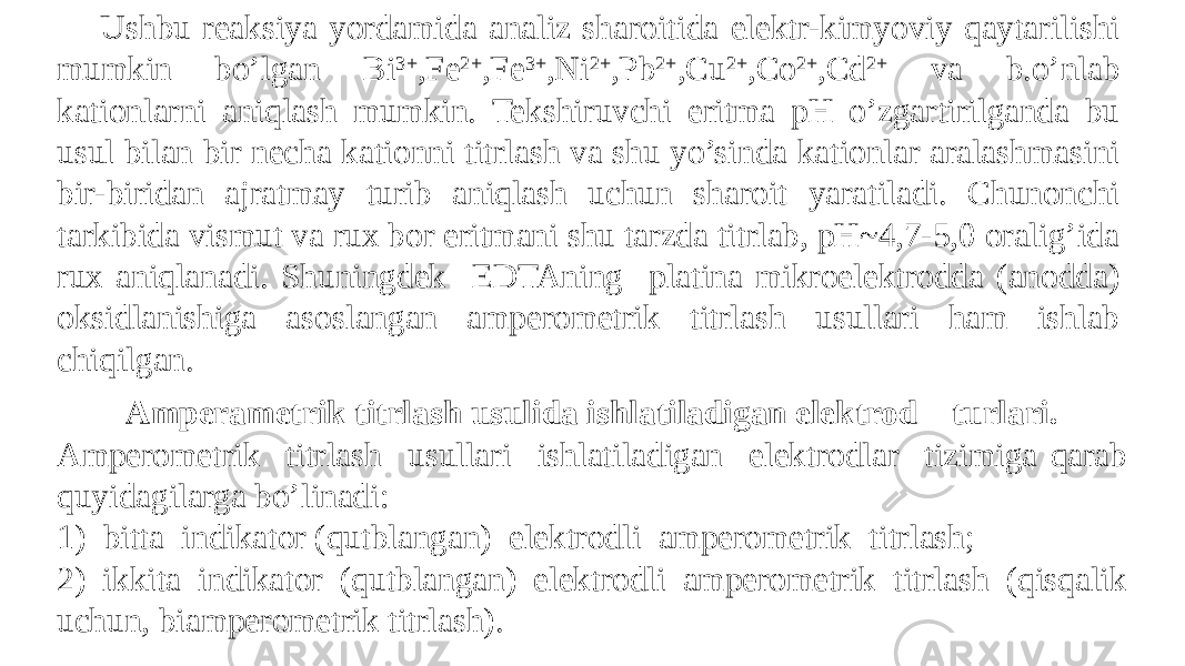 Ushbu reaksiya yordamida analiz sharoitida elektr-kimyoviy qaytarilishi mumkin bo’lgan Bi 3+ ,Fe 2+ ,Fe 3+ ,Ni 2+ ,Pb 2+ ,Cu 2+ ,Co 2+ ,Cd 2+ va b.o’nlab kationlarni aniqlash mumkin. Tekshiruvchi eritma pH o’zgartirilganda bu usul bilan bir necha kationni titrlash va shu yo’sinda kationlar aralashmasini bir-biridan ajratmay turib aniqlash uchun sharoit yaratiladi. Chunonchi tarkibida vismut va rux bor eritmani shu tarzda titrlab, pH~4,7-5,0 oralig’ida rux aniqlanadi. Shuningdek EDTAning platina mikroelektrodda (anodda) oksidlanishiga asoslangan amperometrik titrlash usullari ham ishlab chiqilgan. Amperametrik titrlash usulida ishlatiladigan elektrod turlari. Ampеromеtrik titrlash usullari ishlatiladigan elеktrodlar tizimiga qarab quyidagilarga bo’linadi: 1) bitta indikator (qutblangan) elеktrodli ampеromеtrik titrlash; 2) ikkita indikator (qutblangan) elеktrodli ampеromеtrik titrlash (qisqalik uchun, biampеromеtrik titrlash). 