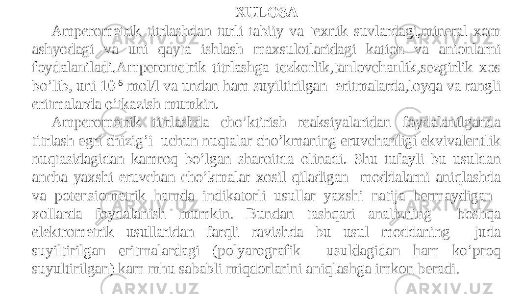 XULOSA Amperometrik titrlashdan turli tabiiy va texnik suvlardagi,mineral xom ashyodagi va uni qayta ishlash maxsulotlaridagi kation va anionlarni foydalaniladi.Amperometrik titrlashga tezkorlik,tanlovchanlik,sezgirlik xos bo’lib, uni 10 -5 mol/l va undan ham suyiltirilgan eritmalarda,loyqa va rangli eritmalarda o’tkazish mumkin. Amperometrik titrlashda cho’ktirish reaksiyalaridan foydalanilganda titrlash egri chizig’i uchun nuqtalar cho’kmaning eruvchanligi ekvivalentlik nuqtasidagidan kamroq bo’lgan sharoitda olinadi. Shu tufayli bu usuldan ancha yaxshi eruvchan cho’kmalar xosil qiladigan moddalarni aniqlashda va potensiometrik hamda indikatorli usullar yaxshi natija bermaydigan xollarda foydalanish mumkin. Bundan tashqari analizning boshqa elektrometrik usullaridan farqli ravishda bu usul moddaning juda suyiltirilgan eritmalardagi (polyarografik usuldagidan ham ko’proq suyultirilgan) kam mhu sababli miqdorlarini aniqlashga imkon beradi. 