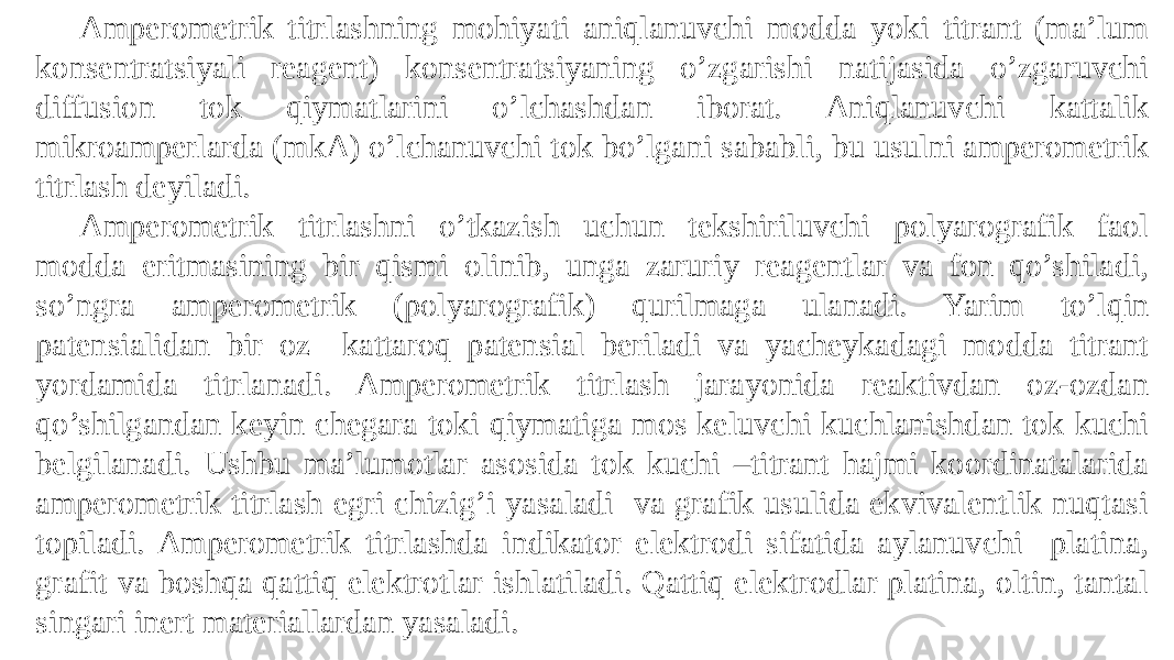 Amperometrik titrlashning mohiyati aniqlanuvchi modda yoki titrant (ma’lum konsentratsiyali reagent) konsentratsiyaning o’zgarishi natijasida o’zgaruvchi diffusion tok qiymatlarini o’lchashdan iborat. Aniqlanuvchi kattalik mikroamperlarda (mkA) o’lchanuvchi tok bo’lgani sababli, bu usulni amperometrik titrlash deyiladi. Amperometrik titrlashni o’tkazish uchun tekshiriluvchi polyarografik faol modda eritmasining bir qismi olinib, unga zaruriy reagentlar va fon qo’shiladi, so’ngra amperometrik (polyarografik) qurilmaga ulanadi. Yarim to’lqin patensialidan bir oz kattaroq patensial beriladi va yacheykadagi modda titrant yordamida titrlanadi. Amperometrik titrlash jarayonida reaktivdan oz-ozdan qo’shilgandan keyin chegara toki qiymatiga mos keluvchi kuchlanishdan tok kuchi belgilanadi. Ushbu ma’lumotlar asosida tok kuchi –titrant hajmi koordinatalarida amperometrik titrlash egri chizig’i yasaladi va grafik usulida ekvivalentlik nuqtasi topiladi. Amperometrik titrlashda indikator elektrodi sifatida aylanuvchi platina, grafit va boshqa qattiq elektrotlar ishlatiladi. Qattiq elektrodlar platina, oltin, tantal singari inert materiallardan yasaladi. 