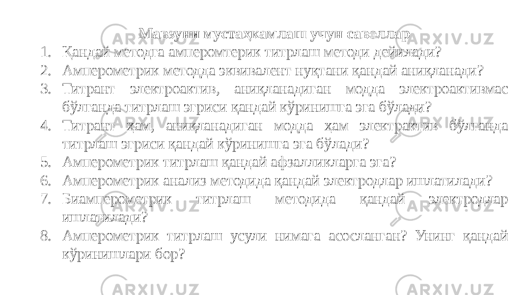 Мавзуни мустаҳкамлаш учун саволлар 1. Қандай методга амперомтерик титрлаш методи дейилади? 2. Амперометрик методда эквивалент нуқтани қандай аниқланади? 3. Титрант электроактив, аниқланадиган модда электроактивмас бўлганда титрлаш эгриси қандай кўринишга эга бўлади? 4. Титрант ҳам, аниқланадиган модда ҳам электрактив бўлганда титрлаш эгриси қандай кўринишга эга бўлади? 5. Амперометрик титрлаш қандай афзалликларга эга? 6. Амперометрик анализ методида қандай электродлар ишлатилади? 7. Биамперометрик титрлаш методида қандай электродлар ишлатилади? 8. Амперометрик титрлаш усули нимага асосланган? Унинг қандай кўринишлари бор? 