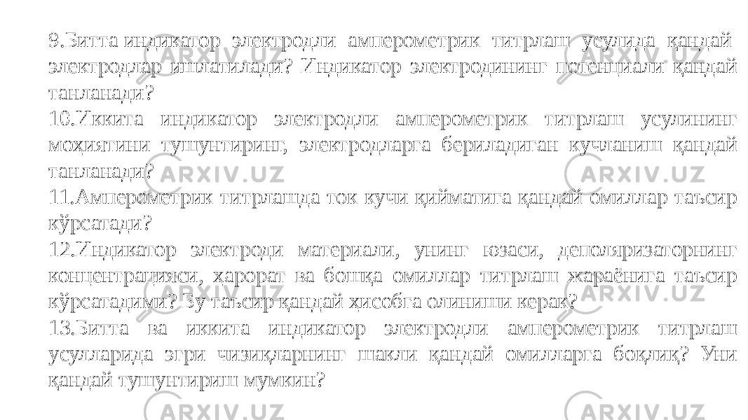 .Битта индикатор электродли амперометрик титрлаш усулида қандай электродлар ишлатилади? Индикатор электродининг потенциали қандай танланади? 10.Иккита индикатор электродли амперометрик титрлаш усулининг моҳиятини тушунтиринг, электродларга бериладиган кучланиш қандай танланади? 11.Амперометрик титрлашда ток кучи қийматига қандай омиллар таъсир кўрсатади? 12.Индикатор электроди материали, унинг юзаси, деполяризаторнинг концентрацияси, ҳарорат ва бошқа омиллар титрлаш жараёнига таъсир кўрсатадими? Бу таъсир қандай ҳисобга олиниши керак? 13.Битта ва иккита индикатор электродли амперометрик титрлаш усулларида эгри чизиқларнинг шакли қандай омилларга боқлиқ? Уни қандай тушунтириш мумкин? 