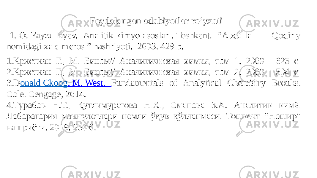  Foydalangan adabiyotlar ro’yxati 1. O. Fayzullayev. Analitik kimyo asoslari. Toshkent. “Abdulla Qodiriy nomidagi xalq merosi” nashriyoti. 2003. 429 b. 1.Кристиан Г., М. Бином// Аналитическая химия, том 1, 200. 623 с. 2.Кристиан Г., М. Бином// Аналитическая химия, том 2, 200. 504 с. 3.D onald Ckoog , M. West . Fundamentals of Analytical Chemistry Brouks. Cole. Cengage, 2014. 4.Турабов Н.Т., Қутлимуратова Н.Х., Сманова З.А. Аналитик кимё. Лаборатория машғулотлари номли ўқув қўлланмаси. Тошкент “Ношир” нашриёти. 201. 250 б. 