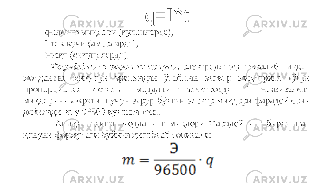 q=I*t q-электр миқдори (кулонларда), I-ток кучи (амерларда), t-вақт (секундларда),   Фарадейнинг биринчи қонуни : электродларда ажралиб чиққан модданинг миқдори эритмадан ўтаётган электр миқдорига тўғри пропорционал. Исталган модданинг электродда 1 г-эквивалент миқдорини ажратиш учун зарур бўлган электр миқдори фарадей сони дейилади ва у 96500 кулонга тенг. Аниқланадиган модданинг миқдори Фарадейнинг бирлашган қонуни формуласи бўйича ҳисоблаб топилади: 