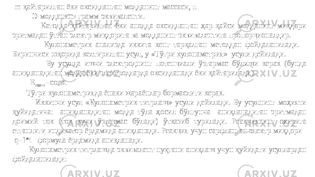  m-қайтарилган ёки оксидланган модданинг массаси, г. Э-модданинг грамм-эквиваленти. Катодда қайтарилган ёки анодда оксидланган ҳар қайси модданинг миқдори эритмадан ўтган электр миқдорига ва модданинг эквивалентига пропорционалдир. Кулонаметрик анализда иккита кенг тарқалган методдан фойдаланилади. Биринчиси юқорида келтирилган усул, у «Тўғри кулонаметрия» усули дейилади. Бу усулда ишчи электроднинг потенциали ўзгармас бўлиши керак (бунда аниқланадиган модда ёки электродларда оксидланади ёки қайтарилади). Е ишчи =const Тўғри кулонаметрияда ёнаки жараёнлар бормаслиги керак. Иккинчи усул «Кулонаметрик титрлаш» усули дейилади. Бу усулнинг моҳияти қуйидагича: аниқланадиган модда тўла ҳосил бўлгунча аниқланадиган эритмадан доимий ток (ток кучи ўзгармас бўлади) ўтказиб турилади. Реакциянинг охирига етганлиги индикатор ёрдамида аниқланади. Реакция учун сарфланган электр миқдори q=I*t формула ёрдамида аниқланади. Кулонаметрик титрлашда эквивалент нуқтани аниқлаш учун қуйидаги усуллардан фойдаланилади: 