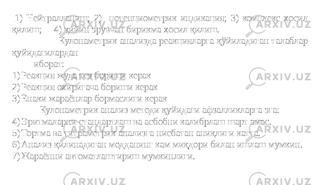  1) Нейтралланиш; 2) потенциометрик индикация; 3) комплекс ҳосил қилиш; 4) қийин эрувчан бирикма ҳосил қилиш. Кулонаметрик анализда реакцияларга қўйиладиган талаблар қуйидагилардан иборат: 1) Реакция жуда тез бориши керак 2) Реакция охиригача бориши керак 3) Ёнаки жараёнлар бормаслиги керак Кулонаметрик анализ методи қуйидаги афзалликларга эга: 4) Эритмаларни стандартлаш ва асбобни калибрлаш шарт эмас. 5) Тортма ва титраметрик анализга нисбатан аниқлиги катта. 6) Анализ қилинадиган модданинг кам миқдори билан ишлаш мумкин. 7) Жараённи автоматлаштириш мумкинлиги. 