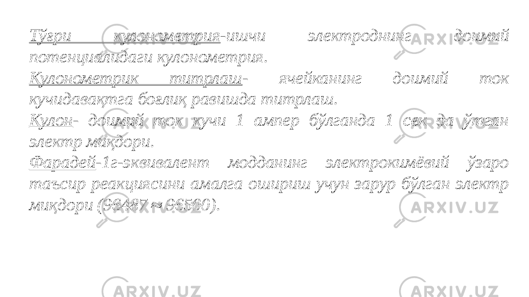 Тўғри кулонометрия -ишчи электроднинг доимий потенциалидаги кулонометрия. Кулонометрик титрлаш - ячейканинг доимий ток кучидавақтга боғлиқ равишда титрлаш. Кулон - доимий ток кучи 1 ампер бўлганда 1 сек да ўтган электр миқдори. Фарадей -1г-эквивалент модданинг электрокимёвий ўзаро таъсир реакциясини амалга ошириш учун зарур бўлган электр миқдори (96487 96500).   