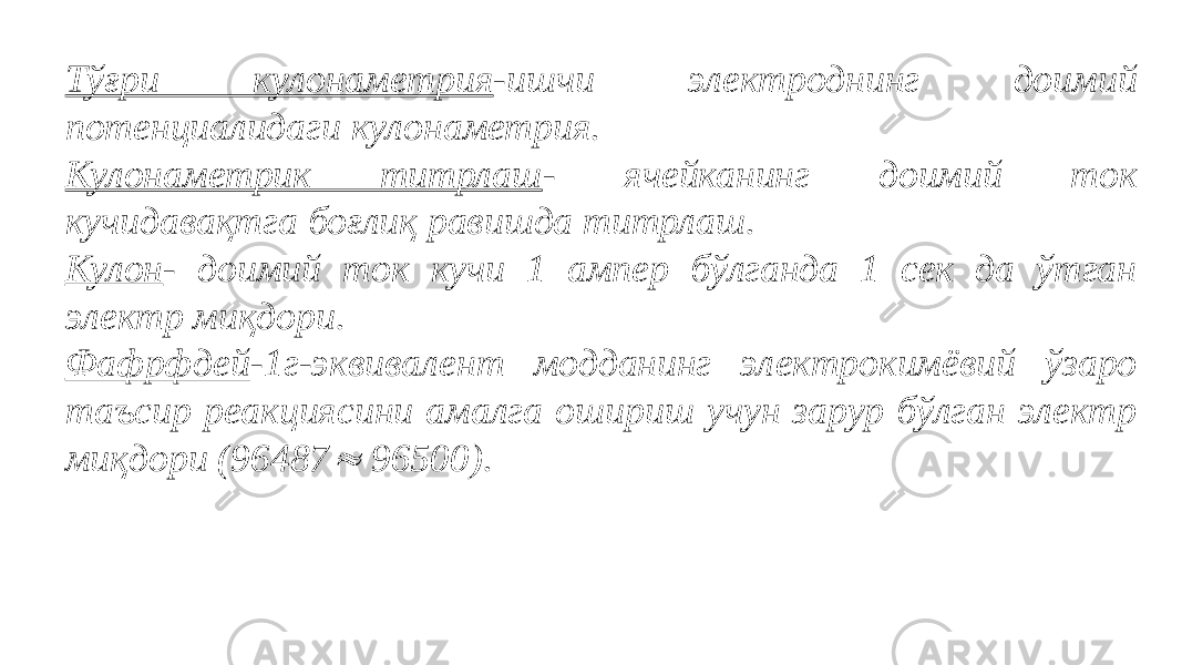 Тўғри кулонаметрия -ишчи электроднинг доимий потенциалидаги кулонаметрия. Кулонаметрик титрлаш - ячейканинг доимий ток кучидавақтга боғлиқ равишда титрлаш. Кулон - доимий ток кучи 1 ампер бўлганда 1 сек да ўтган электр миқдори. Фафрфдей -1г-эквивалент модданинг электрокимёвий ўзаро таъсир реакциясини амалга ошириш учун зарур бўлган электр миқдори (96487 96500).   