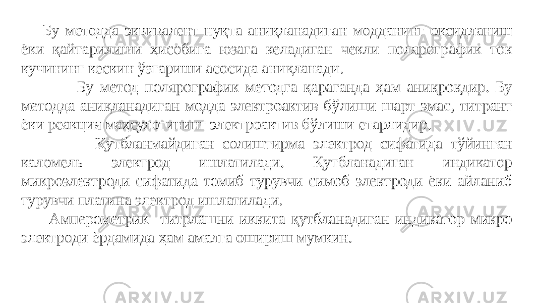  Бу методда эквивалент нуқта аниқланадиган модданинг оксидланиш ёки қайтарилиши ҳисобига юзага келадиган чекли полярографик ток кучининг кескин ўзгариши асосида аниқланади. Бу метод полярографик методга қараганда ҳам аниқроқдир. Бу методда аниқланадиган модда электроактив бўлиши шарт эмас, титрант ёки реакция маҳсулотининг электроактив бўлиши етарлидир. Қутбланмайдиган солиштирма электрод сифатида тўйинган каломель электрод ишлатилади. Қутбланадиган индикатор микроэлектроди сифатида томиб турувчи симоб электроди ёки айланиб турувчи платина электрод ишлатилади. Амперометрик титрлашни иккита қутбланадиган индикатор микро электроди ёрдамида ҳам амалга ошириш мумкин. 