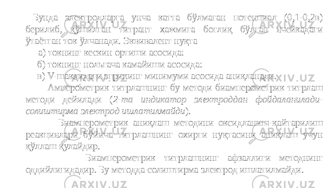  Бунда электродларга унча катта бўлмаган потенциал (0,1-0,2в) берилиб, қўшилган титрант ҳажмига боғлиқ бўлган ячейкадаги ўтаётган ток ўлчанади. Эквивалент нуқта а) токнинг кескин ортиши асосида: б) токнинг нольгача камайиши асосида: в) V-шаклидаги эгрининг минимуми асосида аниқланади. Амперометрик титрлашнинг бу методи биамперометрик титрлаш методи дейилади ( 2-та индикатор электроддан фойдаланилади- солиштирма электрод ишлатилмайди ). Биамперометрик аниқлаш методини оксидланиш-қайтарилиш реакциялари бўйича титрлашнинг охирги нуқтасини аниқлаш учун қўллаш қулайдир. Биамперометрик титрлашнинг афзаллиги методнинг оддийлигидадир. Бу методда солиштирма электрод ишлатилмайди. 