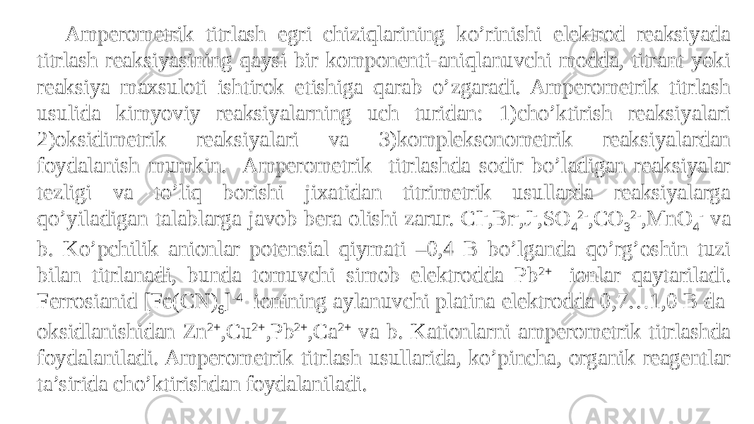 Amperometrik titrlash egri chiziqlarining ko’rinishi elektrod reaksiyada titrlash reaksiyasining qaysi bir komponenti-aniqlanuvchi modda, titrant yoki reaksiya maxsuloti ishtirok etishiga qarab o’zgaradi. Amperometrik titrlash usulida kimyoviy reaksiyalarning uch turidan: 1)cho’ktirish reaksiyalari 2)oksidimetrik reaksiyalari va 3)kompleksonometrik reaksiyalardan foydalanish mumkin. Amperometrik titrlashda sodir bo’ladigan reaksiyalar tezligi va to’liq borishi jixatidan titrimetrik usullarda reaksiyalarga qo’yiladigan talablarga javob bera olishi zarur. CI - ,Br - ,J - ,SO 4 2- ,CO 3 2- ,MnO 4 - va b. Ko’pchilik anionlar potensial qiymati –0,4 B bo’lganda qo’rg’oshin tuzi bilan titrlanadi, bunda tomuvchi simob elektrodda Pb 2+ ionlar qaytariladi. Ferrosianid [Fe(CN) 6 ] -4 ionining aylanuvchi platina elektrodda 0,7…1,0 B da oksidlanishidan Zn 2+ ,Cu 2+ ,Pb 2+ ,Ca 2+ va b. Kationlarni amperometrik titrlashda foydalaniladi. Amperometrik titrlash usullarida, ko’pincha, organik reagentlar ta’sirida cho’ktirishdan foydalaniladi. 