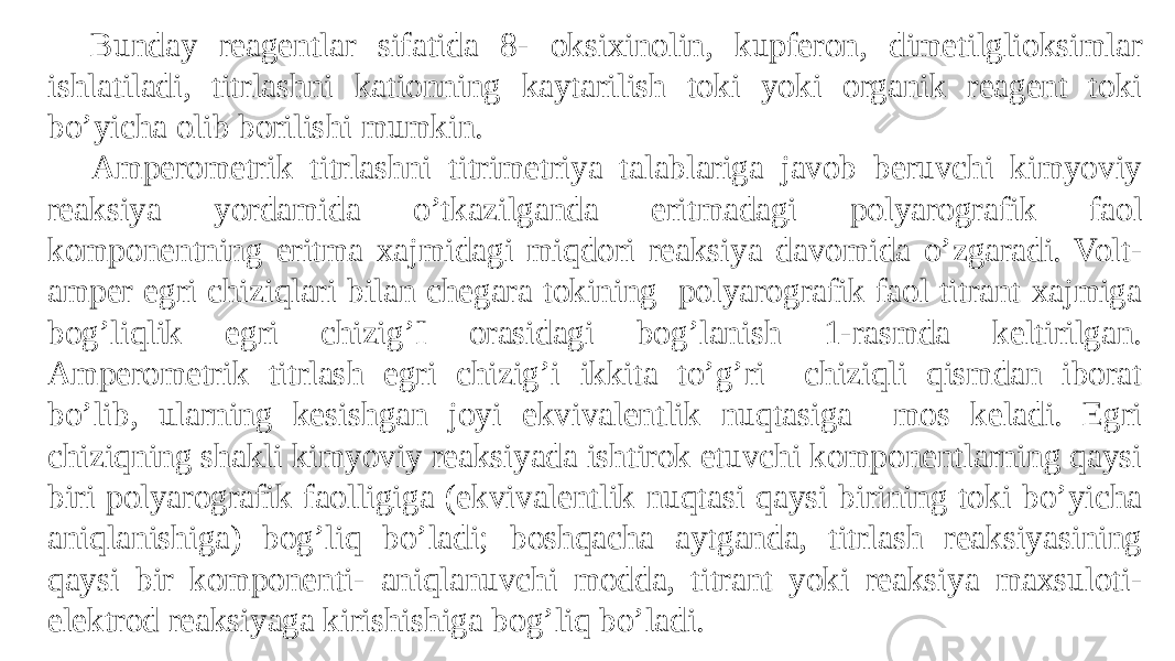 Bunday reagentlar sifatida 8- oksixinolin, kupferon, dimetilglioksimlar ishlatiladi, titrlashni kationning kaytarilish toki yoki organik reagent toki bo’yicha olib borilishi mumkin. Amperometrik titrlashni titrimetriya talablariga javob beruvchi kimyoviy reaksiya yordamida o’tkazilganda eritmadagi polyarografik faol komponentning eritma xajmidagi miqdori reaksiya davomida o’zgaradi. Volt- amper egri chiziqlari bilan chegara tokining polyarografik faol titrant xajmiga bog’liqlik egri chizig’I orasidagi bog’lanish 1-rasmda keltirilgan. Amperometrik titrlash egri chizig’i ikkita to’g’ri chiziqli qismdan iborat bo’lib, ularning kesishgan joyi ekvivalentlik nuqtasiga mos keladi. Egri chiziqning shakli kimyoviy reaksiyada ishtirok etuvchi komponentlarning qaysi biri polyarografik faolligiga (ekvivalentlik nuqtasi qaysi birining toki bo’yicha aniqlanishiga) bog’liq bo’ladi; boshqacha aytganda, titrlash reaksiyasining qaysi bir komponenti- aniqlanuvchi modda, titrant yoki reaksiya maxsuloti- elektrod reaksiyaga kirishishiga bog’liq bo’ladi. 