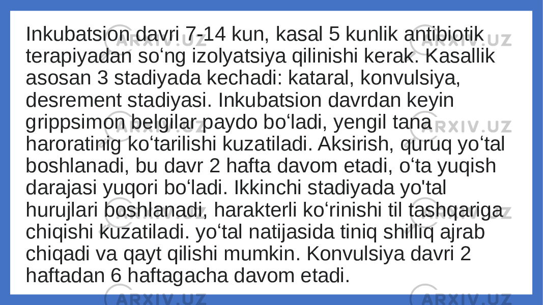 Inkubatsion davri 7-14 kun, kasal 5 kunlik antibiotik terapiyadan soʻng izolyatsiya qilinishi kerak. Kasallik asosan 3 stadiyada kechadi: kataral, konvulsiya, desrement stadiyasi. Inkubatsion davrdan keyin grippsimon belgilar paydo boʻladi, yengil tana haroratinig koʻtarilishi kuzatiladi. Aksirish, quruq yoʻtal boshlanadi, bu davr 2 hafta davom etadi, oʻta yuqish darajasi yuqori boʻladi. Ikkinchi stadiyada yo&#39;tal hurujlari boshlanadi, harakterli koʻrinishi til tashqariga chiqishi kuzatiladi. yoʻtal natijasida tiniq shilliq ajrab chiqadi va qayt qilishi mumkin. Konvulsiya davri 2 haftadan 6 haftagacha davom etadi. 