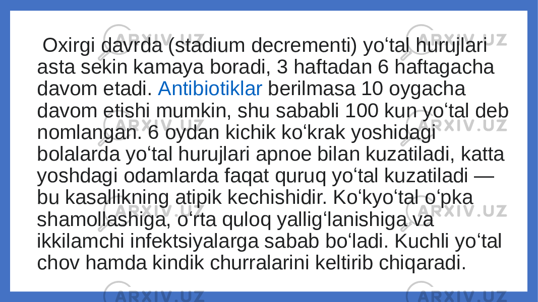  Oxirgi davrda (stadium decrementi) yoʻtal hurujlari asta sekin kamaya boradi, 3 haftadan 6 haftagacha davom etadi.  Antibiotiklar  berilmasa 10 oygacha davom etishi mumkin, shu sababli 100 kun yoʻtal deb nomlangan. 6 oydan kichik koʻkrak yoshidagi bolalarda yoʻtal hurujlari apnoe bilan kuzatiladi, katta yoshdagi odamlarda faqat quruq yoʻtal kuzatiladi — bu kasallikning atipik kechishidir. Koʻkyoʻtal oʻpka shamollashiga, oʻrta quloq yalligʻlanishiga va ikkilamchi infektsiyalarga sabab boʻladi. Kuchli yoʻtal chov hamda kindik churralarini keltirib chiqaradi. 