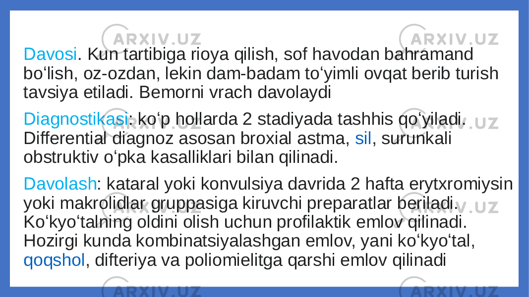 Davosi . Kun tartibiga rioya qilish, sof havodan bahramand boʻlish, oz-ozdan, lekin dam-badam toʻyimli ovqat berib turish tavsiya etiladi. Bemorni vrach davolaydi Diagnostikasi : koʻp hollarda 2 stadiyada tashhis qoʻyiladi. Differential diagnoz asosan broxial astma,  sil , surunkali obstruktiv oʻpka kasalliklari bilan qilinadi. Davolash : kataral yoki konvulsiya davrida 2 hafta erytxromiysin yoki makrolidlar gruppasiga kiruvchi preparatlar beriladi. Koʻkyoʻtalning oldini olish uchun profilaktik emlov qilinadi. Hozirgi kunda kombinatsiyalashgan emlov, yani koʻkyoʻtal,  qoqshol , difteriya va poliomielitga qarshi emlov qilinadi 