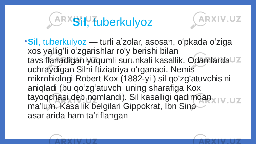  Sil , tuberkulyoz • Sil , tuberkulyoz — turli aʼzolar, asosan, oʻpkada oʻziga xos yalligʻli oʻzgarishlar roʻy berishi bilan tavsiflanadigan yuqumli surunkali kasallik. Odamlarda uchraydigan Silni ftiziatriya oʻrganadi. Nemis mikrobiologi Robert Kox (1882-yil) sil qoʻzgʻatuvchisini aniqladi (bu qoʻzgʻatuvchi uning sharafiga Kox tayoqchasi deb nomlandi). Sil kasalligi qadimdan maʼlum. Kasallik belgilari Gippokrat, Ibn Sino asarlarida ham taʼriflangan 