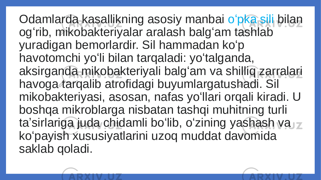 Odamlarda kasallikning asosiy manbai oʻpka sili bilan ogʻrib, mikobakteriyalar aralash balgʻam tashlab yuradigan bemorlardir. Sil hammadan koʻp havotomchi yoʻli bilan tarqaladi: yoʻtalganda, aksirganda mikobakteriyali balgʻam va shilliq zarralari havoga tarqalib atrofidagi buyumlargatushadi. Sil mikobakteriyasi, asosan, nafas yoʻllari orqali kiradi. U boshqa mikroblarga nisbatan tashqi muhitning turli taʼsirlariga juda chidamli boʻlib, oʻzining yashash va koʻpayish xususiyatlarini uzoq muddat davomida saklab qoladi. 