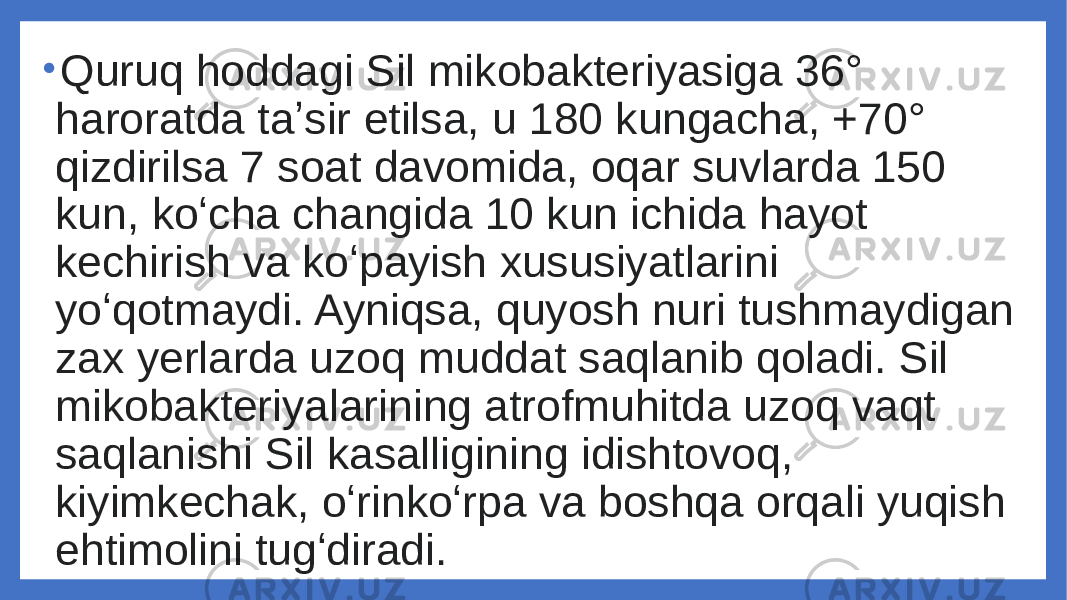 • Quruq hoddagi Sil mikobakteriyasiga 36° haroratda taʼsir etilsa, u 180 kungacha, +70° qizdirilsa 7 soat davomida, oqar suvlarda 150 kun, koʻcha changida 10 kun ichida hayot kechirish va koʻpayish xususiyatlarini yoʻqotmaydi. Ayniqsa, quyosh nuri tushmaydigan zax yerlarda uzoq muddat saqlanib qoladi. Sil mikobakteriyalarining atrofmuhitda uzoq vaqt saqlanishi Sil kasalligining idishtovoq, kiyimkechak, oʻrinkoʻrpa va boshqa orqali yuqish ehtimolini tugʻdiradi. 