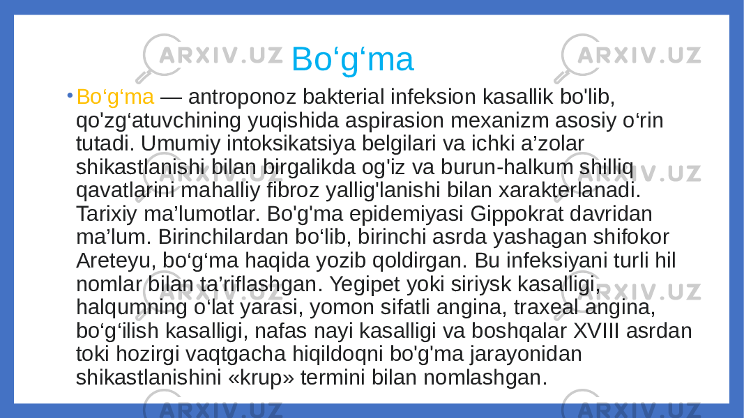  Bo‘g‘ma • Bo‘g‘ma — antroponoz bakterial infeksion kasallik bo&#39;lib, qo&#39;zg‘atuvchining yuqishida aspirasion mexanizm asosiy o‘rin tutadi. Umumiy intoksikatsiya belgilari va ichki a’zolar shikastlanishi bilan birgalikda og&#39;iz va burun-halkum shilliq qavatlarini mahalliy fibroz yallig&#39;lanishi bilan xarakterlanadi. Tarixiy ma’lumotlar. Bo&#39;g&#39;ma epidemiyasi Gippokrat davridan ma’lum. Birinchilardan bo‘lib, birinchi asrda yashagan shifokor Areteyu, bo‘g‘ma haqida yozib qoldirgan. Bu infeksiyani turli hil nomlar bilan ta’riflashgan. Yegipet yoki siriysk kasalligi, halqumning o‘lat yarasi, yomon sifatli angina, traxeal angina, bo‘g‘ilish kasalligi, nafas nayi kasalligi va boshqalar XVIII asrdan toki hozirgi vaqtgacha hiqildoqni bo&#39;g&#39;ma jarayonidan shikastlanishini «krup» termini bilan nomlashgan. 